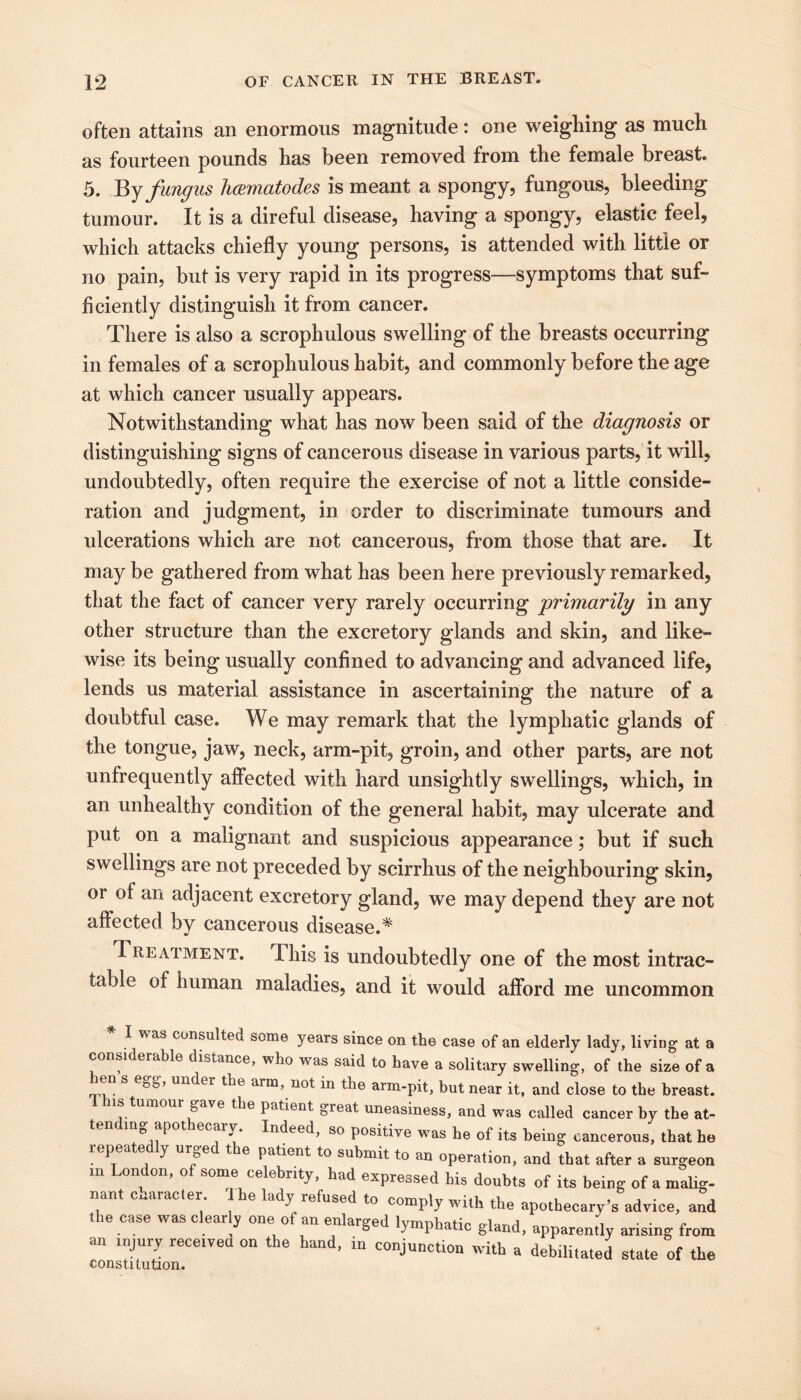 often attains an enormous magnitude: one weighing as much as fourteen pounds has been removed from the female breast. 5. By fungus licematodes is meant a spongy, fungous, bleeding tumour. It is a direful disease, having a spongy, elastic feel, which attacks chiefly young persons, is attended with little or no pain, but is very rapid in its progress—symptoms that suf- ficiently distinguish it from cancer. There is also a scrophulous swelling of the breasts occurring in females of a scrophulous habit, and commonly before the age at which cancer usually appears. Notwithstanding what has now been said of the diagnosis or distinguishing signs of cancerous disease in various parts, it will, undoubtedly, often require the exercise of not a little conside- ration and judgment, in order to discriminate tumours and ulcerations which are not cancerous, from those that are. It may be gathered from what has been here previously remarked, that the fact of cancer very rarely occurring 'primarily in any other structure than the excretory glands and skin, and like- wise its being usually confined to advancing and advanced life, lends us material assistance in ascertaining the nature of a doubtful case. We may remark that the lymphatic glands of the tongue, jaw, neck, arm-pit, groin, and other parts, are not unfrequently affected with hard unsightly swellings, which, in an unhealthy condition of the general habit, may ulcerate and put on a malignant and suspicious appearance; but if such swellings are not preceded by scirrhus of the neighbouring skin, or of an adjacent excretory gland, we may depend they are not affected by cancerous disease.* Treatment. This is undoubtedly one of the most intrac- table of human maladies, and it would afford me uncommon I was consulteu some years since on the case of an elderly lady, living at a considerable distance, who was said to have a solitary swelling, of the size of a le s eg&, under the aim, not in the arm-pit, but near it, and close to the breast. is tumour gave the patient great uneasiness, and was called cancer by the at- tem ing apothecary. Indeed, so positive was he of its being cancerous, that he repeatedly urged the patient to submit to an operation, and that after a surgeon in London, of some celebrity, had expressed his doubts of its being of a malig- nant character The lady refused to comply with the apothecary’s advice, ami the case was clearly one of an enlarged lymphatic gland, apparently arising from an injury received on the hand, in conjunction with a debilitated state of the constitution.