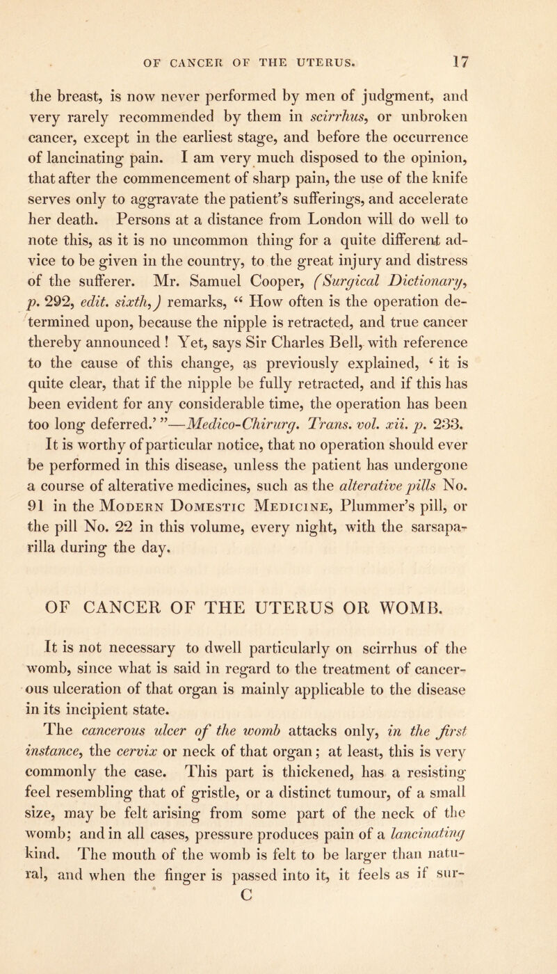 the breast, is now never performed by men of judgment, and very rarely recommended by them in scirrhus, or unbroken cancer, except in the earliest stage, and before the occurrence of lancinating pain. I am very much disposed to the opinion, that after the commencement of sharp pain, the use of the knife serves only to aggravate the patient’s sufferings, and accelerate her death. Persons at a distance from London will do well to note this, as it is no uncommon thing for a quite different ad- vice to be given in the country, to the great injury and distress of the sufferer. Mr. Samuel Cooper, (Surgical Dictionary, p. *292, edit, sixth,) remarks, 44 How often is the operation de- termined upon, because the nipple is retracted, and true cancer thereby announced ! Yet, says Sir Charles Bell, with reference to the cause of this change, as previously explained, 4 it is quite clear, that if the nipple be fully retracted, and if this has been evident for any considerable time, the operation has been too long deferred.’ ”—Medico-Chirurg. Trans, vol. xii. p. 233. It is worthy of particular notice, that no operation should ever be performed in this disease, unless the patient has undergone a course of alterative medicines, such as the alterative pills No. 91 in the Modern Domestic Medicine, Plummer’s pill, or the pill No. 22 in this volume, every night, with the sarsapa- rilla during the day. OF CANCER OF THE UTERUS OR WOMB. It is not necessary to dwell particularly on scirrhus of the womb, since what is said in regard to the treatment of cancer- ous ulceration of that organ is mainly applicable to the disease in its incipient state. The cancerous ulcer of the womb attacks only, in the first instance, the cervix or neck of that organ; at least, this is very commonly the case. This part is thickened, has a resisting feel resembling that of gristle, or a distinct tumour, of a small size, may be felt arising from some part of the neck of the womb; and in all cases, pressure produces pain of a lancinating kind. The mouth of the womb is felt to be larger than natu- ral, and when the finger is passed into it, it feels as it sur- C