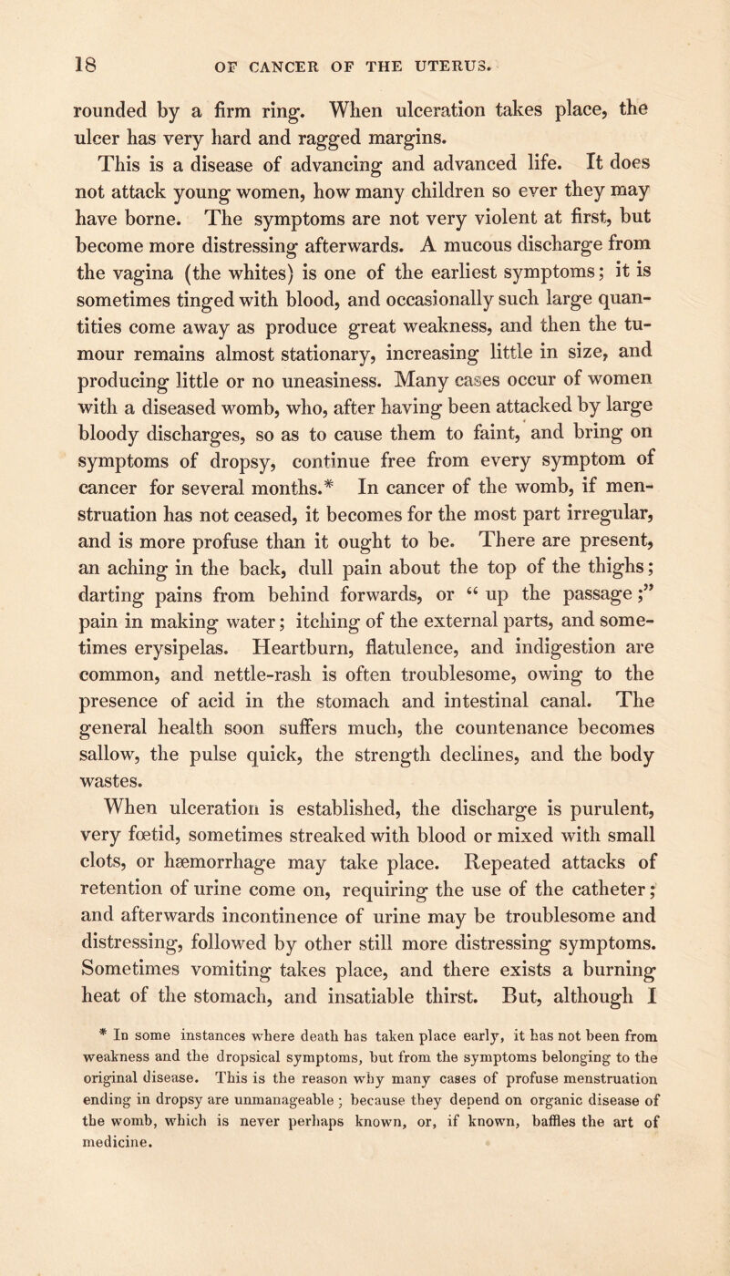 rounded by a firm ring. When ulceration takes place, the ulcer has very hard and ragged margins. This is a disease of advancing and advanced life. It does not attack young women, how many children so ever they may have borne. The symptoms are not very violent at first, but become more distressing afterwards. A mucous discharge from the vagina (the whites) is one of the earliest symptoms; it is sometimes tinged with blood, and occasionally such large quan- tities come away as produce great weakness, and then the tu- mour remains almost stationary, increasing little in size, and producing little or no uneasiness. Many cases occur of women with a diseased womb, who, after having been attacked by large bloody discharges, so as to cause them to faint, and bring on symptoms of dropsy, continue free from every symptom of cancer for several months.* In cancer of the womb, if men- struation has not ceased, it becomes for the most part irregular, and is more profuse than it ought to be. There are present, an aching in the back, dull pain about the top of the thighs; darting pains from behind forwards, or “ up the passage pain in making water; itching of the external parts, and some- times erysipelas. Heartburn, flatulence, and indigestion are common, and nettle-rash is often troublesome, owing to the presence of acid in the stomach and intestinal canal. The general health soon suffers much, the countenance becomes sallow, the pulse quick, the strength declines, and the body wastes. When ulceration is established, the discharge is purulent, very foetid, sometimes streaked with blood or mixed with small clots, or haemorrhage may take place. Repeated attacks of retention of urine come on, requiring the use of the catheter; and afterwards incontinence of urine may be troublesome and distressing, followed by other still more distressing symptoms. Sometimes vomiting takes place, and there exists a burning heat of the stomach, and insatiable thirst. But, although I * In some instances where death has taken place early, it has not been from weakness and the dropsical symptoms, hut from the symptoms belonging- to the original disease. This is the reason why many cases of profuse menstruation ending in dropsy are unmanageable ; because they depend on organic disease of the womb, which is never perhaps known, or, if known, baffles the art of medicine.