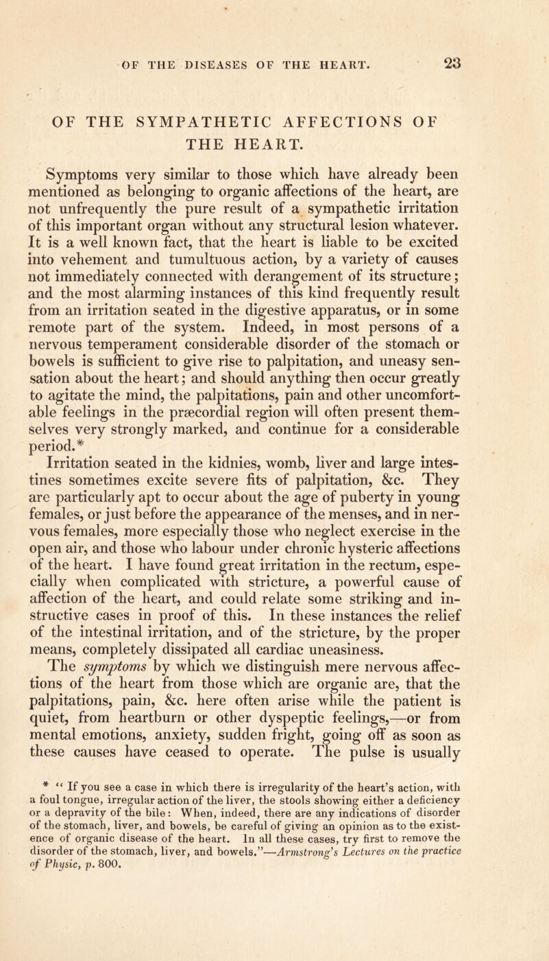 OF THE SYMPATHETIC AFFECTIONS OF THE HEART. Symptoms very similar to those which have already been mentioned as belonging to organic affections of the heart, are not unfrequently the pure result of a sympathetic irritation of this important organ without any structural lesion whatever. It is a well known fact, that the heart is liable to be excited into vehement and tumultuous action, by a variety of causes not immediately connected with derangement of its structure; and the most alarming instances of this kind frequently result from an irritation seated in the digestive apparatus, or in some remote part of the system. Indeed, in most persons of a nervous temperament considerable disorder of the stomach or bowels is sufficient to give rise to palpitation, and uneasy sen- sation about the heart; and should anything then occur greatly to agitate the mind, the palpitations, pain and other uncomfort- able feelings in the prsecordial region will often present them- selves very strongly marked, and continue for a considerable period.* Irritation seated in the kidnies, womb, liver and large intes- tines sometimes excite severe fits of palpitation, &c. They are particularly apt to occur about the age of puberty in young females, or just before the appearance of the menses, and in ner- vous females, more especially those who neglect exercise in the open air, and those who labour under chronic hysteric affections of the heart. I have found great irritation in the rectum, espe- cially when complicated with stricture, a powerful cause of affection of the heart, and could relate some striking and in- structive cases in proof of this. In these instances the relief of the intestinal irritation, and of the stricture, by the proper means, completely dissipated all cardiac uneasiness. The symptoms by which we distinguish mere nervous affec- tions of the heart from those which are organic are, that the palpitations, pain, &c. here often arise while the patient is quiet, from heartburn or other dyspeptic feelings,—or from mental emotions, anxiety, sudden fright, going off as soon as these causes have ceased to operate. The pulse is usually * “If you see a case in which there is irregularity of the heart’s action, with a foul tongue, irregular action of the liver, the stools showing either a deficiency or a depravity of the bile: When, indeed, there are any indications of disorder of the stomach, liver, and bowels, be careful of giving an opinion as to the exist- ence of organic disease of the heart. In all these cases, try first to remove the disorder of the stomach, liver, and bowels.”—Armstrong’s Lectures on the practice of Physic, p. 800.