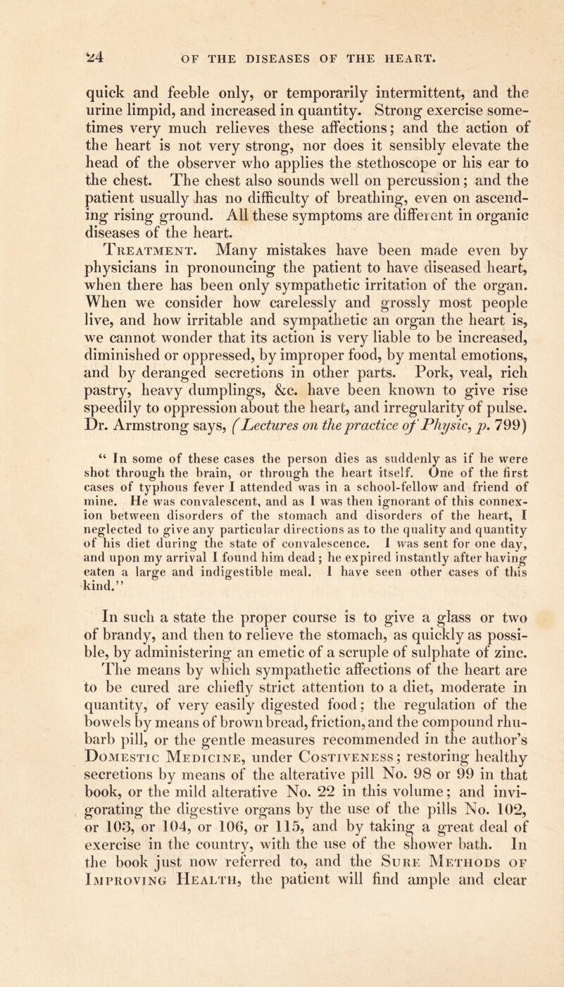 quick and feeble only, or temporarily intermittent, and the urine limpid, and increased in quantity. Strong exercise some- times very much relieves these affections; and the action of the heart is not very strong, nor does it sensibly elevate the head of the observer who applies the stethoscope or his ear to the chest. The chest also sounds well on percussion; and the patient usually lias no difficulty of breathing, even on ascend- ing rising ground. All these symptoms are different in organic diseases of the heart. Treatment. Many mistakes have been made even by physicians in pronouncing the patient to have diseased heart, when there has been only sympathetic irritation of the organ. When we consider how carelessly and grossly most people live, and how irritable and sympathetic an organ the heart is, we cannot wonder that its action is very liable to be increased, diminished or oppressed, by improper food, by mental emotions, and by deranged secretions in other parts. Pork, veal, rich pastry, heavy dumplings, &c. have been known to give rise speedily to oppression about the heart, and irregularity of pulse. Dr. Armstrong says, (Lectures on the practice of Physic, p. 799) “In some of these cases the person dies as suddenly as if he were shot through the brain, or through the heart itself. One of the first cases of typhous fever I attended was in a school-fellow and friend of mine. He was convalescent, and as I was then ignorant of this connex- ion between disorders of the stomach and disorders of the heart, I neglected to give any particular directions as to the quality and quantity of his diet during the state of convalescence. I was sent for one day, and upon my arrival I found him dead ; he expired instantly after having eaten a large and indigestible meal. I have seen other cases of this kind.” In such a state the proper course is to give a glass or two of brandy, and then to relieve the stomach, as quickly as possi- ble, by administering an emetic of a scruple of sulphate of zinc. The means by which sympathetic affections of the heart are to be cured are chiefly strict attention to a diet, moderate in quantity, of very easily digested food; the regulation of the bowels by means of brown bread, friction, and the compound rhu- barb pill, or the gentle measures recommended in the author’s Domestic Medicine, under Costiveness; restoring healthy secretions by means of the alterative pill No. 98 or 99 in that book, or the mild alterative No. 22 in this volume; and invi- gorating the digestive organs by the use of the pills No. 102, or 103, or 104, or 106, or 115, and by taking a great deal of exercise in the country, with the use of the shower bath. In the book just now referred to, and the Sure Methods of Improving Health, the patient will find ample and clear