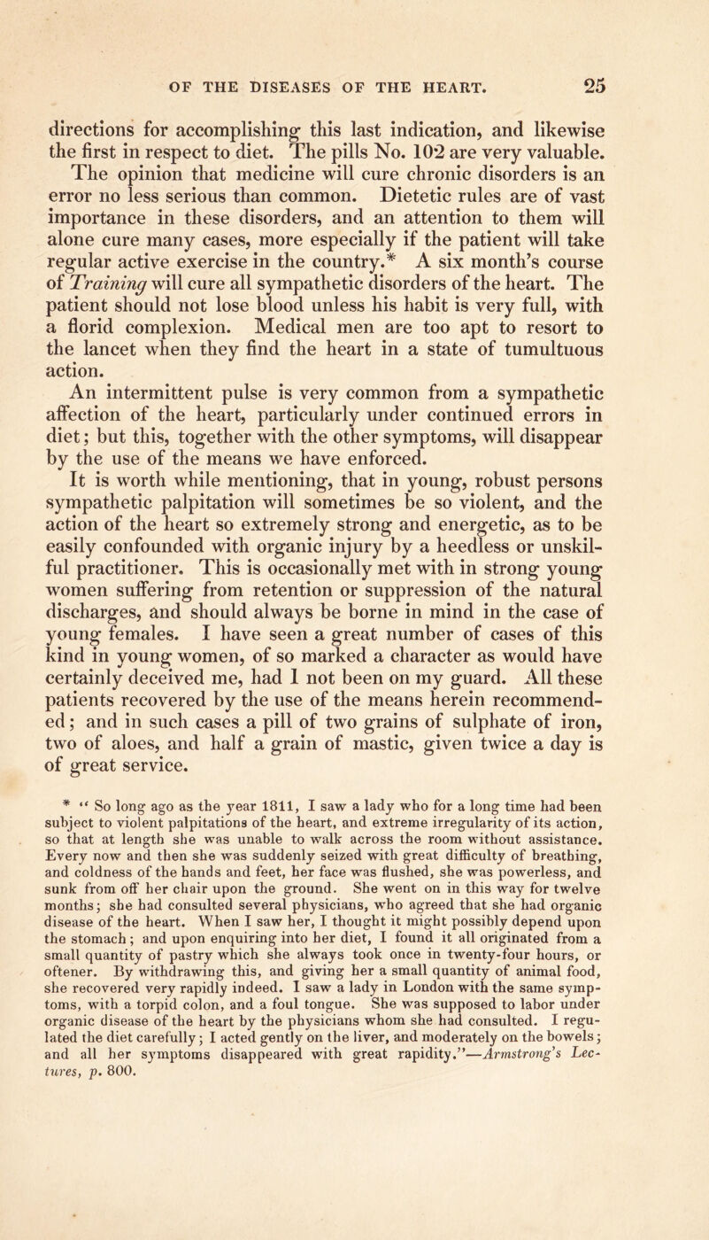 directions for accomplishing' this last indication, and likewise the first in respect to diet. The pills No. 102 are very valuable. The opinion that medicine will cure chronic disorders is an error no less serious than common. Dietetic rules are of vast importance in these disorders, and an attention to them will alone cure many cases, more especially if the patient will take regular active exercise in the country.* A six month’s course of Training will cure all sympathetic disorders of the heart. The patient should not lose blood unless his habit is very full, with a florid complexion. Medical men are too apt to resort to the lancet when they find the heart in a state of tumultuous action. An intermittent pulse is very common from a sympathetic affection of the heart, particularly under continued errors in diet; but this, together with the other symptoms, will disappear by the use of the means we have enforced. It is worth while mentioning, that in young, robust persons sympathetic palpitation will sometimes be so violent, and the action of the heart so extremely strong and energetic, as to be easily confounded with organic injury by a heedless or unskil- ful practitioner. This is occasionally met with in strong young women suffering from retention or suppression of the natural discharges, and should always be borne in mind in the case of young females. I have seen a great number of cases of this kind in young women, of so marked a character as would have certainly deceived me, had 1 not been on my guard. All these patients recovered by the use of the means herein recommend- ed ; and in such cases a pill of two grains of sulphate of iron, two of aloes, and half a grain of mastic, given twice a day is of great service. * “ So long ago as the year 1811, I saw a lady who for a long time had been subject to violent palpitations of the heart, and extreme irregularity of its action, so that at length she was unable to walk across the room without assistance. Every now and then she was suddenly seized with great difficulty of breathing, and coldness of the hands and feet, her face was flushed, she was powerless, and sunk from off her chair upon the ground. She went on in this way for twelve months; she had consulted several physicians, who agreed that she had organic disease of the heart. When I saw her, I thought it might possibly depend upon the stomach ; and upon enquiring into her diet, I found it all originated from a small quantity of pastry which she always took once in twenty-four hours, or oftener. By withdrawing this, and giving her a small quantity of animal food, she recovered very rapidly indeed. I saw a lady in London with the same symp- toms, with a torpid colon, and a foul tongue. She was supposed to labor under organic disease of the heart by the physicians whom she had consulted. I regu- lated the diet carefully; I acted gently on the liver, and moderately on the bowels; and all her symptoms disappeared with great rapidity.”—Armstrong's Lee- tures, p. 800.