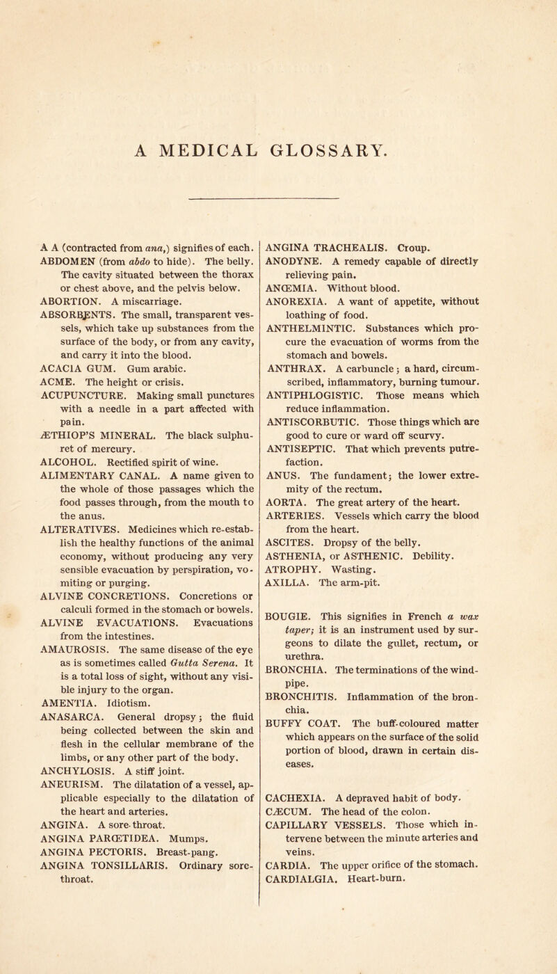 A MEDICAL GLOSSARY A A (contracted from ana,) signifies of each. ABDOMEN (from abdo to hide). The belly. The cavity situated between the thorax or chest above, and the pelvis below. ABORTION. A miscarriage. ABSORBENTS. The small, transparent ves- sels, which take up substances from the surface of the body, or from any cavity, and carry it into the blood. ACACIA GUM. Gum arabic. ACME. The height or crisis. ACUPUNCTURE. Making small punctures with a needle in a part affected with pa in. jETHIOP’S MINERAL. The black sulphu- ret of mercury. ALCOHOL. Rectified spirit of wine. ALIMENTARY CANAL. A name given to the whole of those passages which the food passes through, from the mouth to the anus. ALTERATIVES. Medicines which re-estab- lish the healthy functions of the animal economy, without producing any very sensible evacuation by perspiration, vo- miting or purging. ALVINE CONCRETIONS. Concretions or calculi formed in the stomach or bowels. ALVINE EVACUATIONS. Evacuations from the intestines. AMAUROSIS. The same disease of the eye as is sometimes called Gutta Serena. It is a total loss of sight, without any visi- ble injury to the organ. AMENTIA. Idiotism. ANASARCA. General dropsy; the fluid being collected between the skin and flesh in the cellular membrane of the limbs, or any other part of the body. ANCHYLOSIS. A stiff joint. ANEURISM. The dilatation of a vessel, ap- plicable especially to the dilatation of the heart and arteries. ANGINA. A sore-throat. ANGINA PARCETIDEA. Mumps. ANGINA PECTORIS. Breast-pang. ANGINA TONSILLARIS. Ordinary sore- throat. ANGINA TRACHEALIS. Croup. ANODYNE. A remedy capable of directly relieving pain. ANCEMIA. Without blood. ANOREXIA. A want of appetite, without loathing of food. ANTHELMINTIC. Substances which pro- cure the evacuation of worms from the stomach and bowels. ANTHRAX. A carbuncle ; a hard, circum- scribed, inflammatory, burning tumour. ANTIPHLOGISTIC. Those means which reduce inflammation. ANTISCORBUTIC. Those things which are good to cure or ward off scurvy. ANTISEPTIC. That which prevents putre- faction. ANUS. The fundament; the lower extre- mity of the rectum. AORTA. The great artery of the heart. ARTERIES. Vessels which carry the blood from the heart. ASCITES. Dropsy of the belly. ASTHENIA, or ASTHENIC. Debility. ATROPHY. Wasting. AXILLA. The arm-pit. BOUGIE. This signifies in French a wax taper; it is an instrument used by sur- geons to dilate the gullet, rectum, or urethra. BRONCHIA. The terminations of the wind- pipe. BRONCHITIS. Inflammation of the bron- chia. BUFFY COAT. The buff-coloured matter which appears on the surface of the solid portion of blood, drawn in certain dis- eases. CACHEXIA. A depraved habit of body. CAECUM. The head of the colon. CAPILLARY VESSELS. Those which in- tervene between the minute arteries and veins. CARDIA. The upper orifice of the stomach. CARDIALGIA. Heart-burn.
