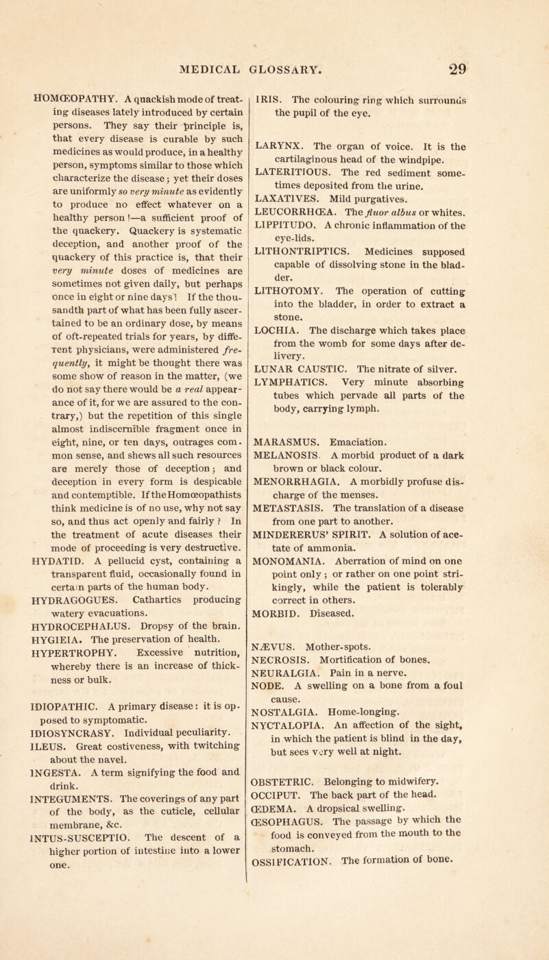HOMOEOPATHY. A quackish mode of treat- ing diseases lately introduced by certain persons. They say their principle is, that every disease is curable by such medicines as would produce, in a healthy person, symptoms similar to those which characterize the disease; yet their doses are uniformly so very minute as evidently to produce no effect whatever on a healthy person !—a sufficient proof of the quackery. Quackery is systematic deception, and another proof of the quackery of this practice is, that their very minute doses of medicines are sometimes not given daily, but perhaps once in eight or nine days! If the thou- sandth part of what has been fully ascer- tained to be an ordinary dose, by means of oft-repeated trials for years, by diffe- rent physicians, were administered fre- quently, it might be thought there was some show of reason in the matter, (we do not say there would be a real appear- ance of it, for we are assured to the con- trary,) but the repetition of this single almost indiscernible fragment once in eight, nine, or ten days, outrages com. mon sense, and shews all such resources are merely those of deception; and deception in every form is despicable and contemptible. If the Homoeopathists think medicine is of no use, why not say so, and thus act openly and fairly ? In the treatment of acute diseases their mode of proceeding is very destructive. HYDATID. A pellucid cyst, containing a transparent fluid, occasionally found in certain parts of the human body. HYDRAGOGUES. Cathartics producing watery evacuations. HYDROCEPHALUS. Dropsy of the brain. HYGIEIA. The preservation of health. HYPERTROPHY. Excessive nutrition, whereby there is an increase of thick- ness or bulk. IDIOPATHIC. A primary disease: it is op- posed to symptomatic. IDIOSYNCRASY. Individual peculiarity. ILEUS. Great costiveness, with twitching about the navel. 1NGESTA. A term signifying the food and drink. INTEGUMENTS. The coverings of any part of the body, as the cuticle, cellular membrane, &c. 1NTUS-SUSCEPTIO. The descent of a higher portion of intestine into a lower one. IRIS. The colouring ring which surrounds the pupil of the eye. LARYNX. The organ of voice. It is the cartilaginous head of the windpipe. LATERITIOUS. The red sediment some- times deposited from the urine. LAXATIVES. Mild purgatives. LEUCORRHCEA. The fluor albus or whites. L1PPITUDO. A chronic inflammation of the eye-lids. L1THONTRIPTICS. Medicines supposed capable of dissolving stone in the blad- der. LITHOTOMY. The operation of cutting into the bladder, in order to extract a stone. LOCHIA. The discharge which takes place from the womb for some days after de- livery. LUNAR CAUSTIC. The nitrate of silver. LYMPHATICS. Very minute absorbing tubes which pervade all parts of the body, carrying lymph. MARASMUS. Emaciation. MELANOSIS A morbid product of a dark brown or black colour. MENORRHAGIA. A morbidly profuse dis- charge of the menses. METASTASIS. The translation of a disease from one part to another. MINDERERUS’ SPIRIT. A solution of ace- tate of ammonia. MONOMANIA. Aberration of mind on one point only ; or rather on one point stri- kingly, while the patient is tolerably correct in others. MORBID. Diseased. NiEVUS. Mother, spots. NECROSIS. Mortification of bones. NEURALGIA. Pain in a nerve. NODE. A swelling on a bone from a foul cause. NOSTALGIA. Home-longing. NYCTALOPIA. An affection of the sight, in which the patient is blind in the day, but sees very well at night. OBSTETRIC. Belonging to midwifery. OCCIPUT. The back part of the head. CEDEMA. A dropsical swelling. (ESOPHAGUS. The passage by which the food is conveyed from the mouth to the stomach. OSSIFICATION. The formation of bone.