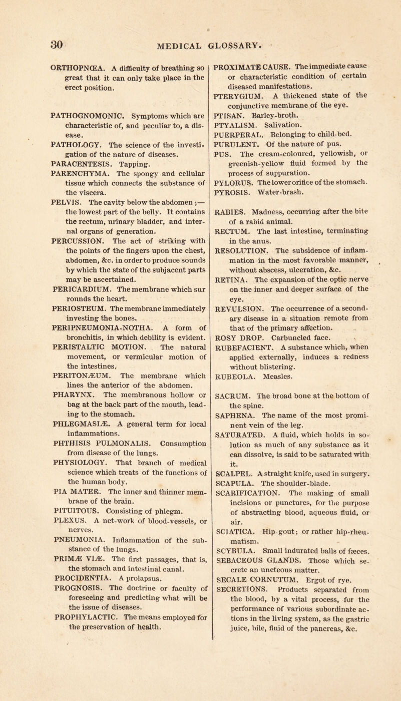 ORTHOPNCEA. A difficulty of breathing so great that it can only take place in the erect position. PATHOGNOMONIC. Symptoms which are characteristic of, and peculiar to, a dis- ease. PATHOLOGY. The science of the investi- gation of the nature of diseases. PARACENTESIS. Tapping. PARENCHYMA. The spongy and cellular tissue which connects the substance of the viscera. PELVIS. The cavity below the abdomen ;— the lowest part of the belly. It contains the rectum, urinary bladder, and inter- nal organs of generation. PERCUSSION. The act of striking with the points of the fingers upon the chest, abdomen, &c. in order to produce sounds by which the state of the subjacent parts may be ascertained. PERICARDIUM. The membrane which sur rounds the heart. PERIOSTEUM. The membrane immediately investing the bones. PER1PNEUMONIA-NOTHA. A form of bronchitis, in which debility is evident. PERISTALTIC MOTION. The natural movement, or vermicular motion of the intestines, PERITONAEUM. The membrane which lines the anterior of the abdomen. PHARYNX. The membranous hollow or bag at the back part of the mouth, lead- ing to the stomach. PHLEGMASLE. A general term for local inflammations. PHTHISIS PULMONALIS. Consumption from disease of the lungs. PHYSIOLOGY. That branch of medical science which treats of the functions of the human body. PIA MATER. The inner and thinner mem- brane of the brain. PITUITOUS. Consisting of phlegm. PLEXUS. A net-work of blood-vessels, or nerves. PNEUMONIA. Inflammation of the sub- stance of the lungs. PRIMaE VLE. The first passages, that is, the stomach and intestinal canal. PROCIDENTIA. A prolapsus. PROGNOSIS. The doctrine or faculty of foreseeing and predicting what will be the issue of diseases. PROPHYLACTIC. The means employed for the preservation of health. PROXIMATE CAUSE. The immediate cause or characteristic condition of certain diseased manifestations. PTERYGIUM. A thickened state of the conjunctive membrane of the eye. PTISAN. Barley-broth. PTYALISM. Salivation. PUERPERAL. Belonging to child bed. PURULENT. Of the nature of pus. PUS. The cream-coloured, yellowish, or greenish-yellow fluid formed by the process of suppuration. PYLORUS. The lower orifice of the stomach. PYROSIS. Water-brash. RABIES. Madness, occurring after the bite of a rabid animal. RECTUM. The last intestine, terminating in the anus. RESOLUTION. The subsidence of inflam- mation in the most favorable manner, without abscess, ulceration, &c. RETINA. The expansion of the optic nerve on the inner and deeper surface of the eye. REVULSION. The occurrence of a second- ary disease in a situation remote from that of the primary affection. ROSY DROP. Carbuncled face. RUBEFACIENT. A substance which, when applied externally, induces a redness without blistering. RUBEOLA. Measles. SACRUM. The broad bone at the bottom of the spine. SAPHENA. The name of the most promi- nent vein of the leg. SATURATED. A fluid, which holds in so- lution as much of any substance as it can dissolve, is said to be saturated with it. SCALPEL. A straight knife, used in surgery. SCAPULA. The shoulder-blade. SCARIFICATION. The making of small incisions or punctures, for the purpose of abstracting blood, aqueous fluid, or air. SCIATICA. Hip gout; or rather hip-rheu- matism. SCYBULA. Small indurated balls of feces. SEBACEOUS GLANDS. Those which se- crete an uncteous matter. SEC ALE CORNUTUM. Ergot of rye. SECRETIONS. Products separated from the blood, by a vital process, for the performance of various subordinate ac- tions in the living system, as the gastric juice, bile, fluid of the pancreas, &c.