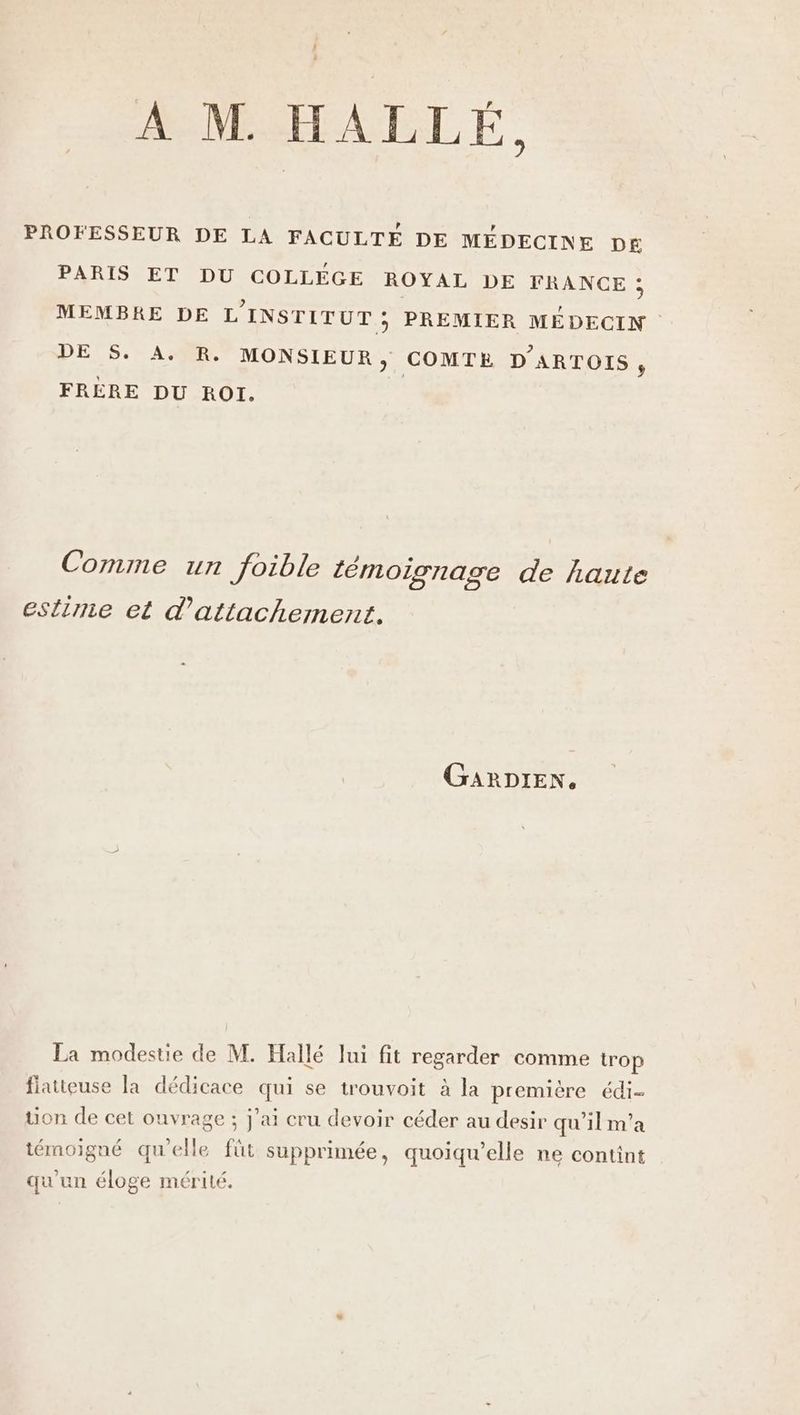A M. HALLÉ, PROFESSEUR DE LA FACULTÉ DE MÉDECINE DE£ PARIS ET DU COLLÉGE ROYAL DE FRANCE : MEMBRE DE L'INSTITUT ; PREMIER MÉDECIN DE $. A. R. MONSIEUR, COMTE D'ARTOIS , FRÈRE DU ROI. Comme un foible témoignage de haute estime et d'attachement. GARDIEN. La modestie de M. Hallé lui fit regarder comme trop fiatteuse la dédicace qui se trouvoit à la première édi- tion de cet ouvrage ; j'ai cru devoir céder au desir qu’il m’a témoigné qu'elle füt supprimée, quoiqu’elle ne contint qu'un éloge mérité.