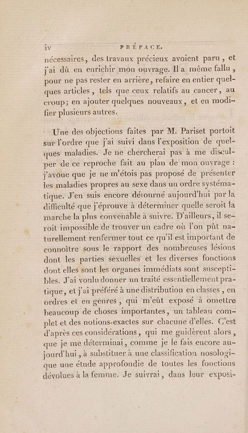 m nécessaires, des travaux précieux avoient paru, et jai dù en enrichir mon ouvrage. [la même fallu , pour ne pas rester en arrière, refaire en entier quel- ques arüicles , tels que ceux relatifs au cancer, au croup; en ajouter quelques nouveaux, et en modi- fier plusieurs autres. Une des objections faites par M. Pariset portoit sur l'ordre que j'ai suivi dans l'exposition de quel- cqués maladies. Je ne chercheraï pas à me discul- Le de ce reproche fait au plan de mon ouvrage : j'avoue que Je ne m ’étois pas proposé de présenter les maladies propres au sexe dans un ordre systéma- tique. J'en suis encore détourné aujourd’hui par la difficulté que j'éprouve à déterminer quelle seroit la marche la plus convenable à suivre. D'ailleurs, il se- roit impossible de trouver un cadre où lon püt na- turellement renfermer tout ce qu'il est important de connoître sous le rapport des nombreuses lésions dont les parties sexuelles et les diverses fonctions dont elles sont les organes immédiats sont suscepti- bles. J'ai voulu donner un traité essentiellement pra- tique, el j'ai préféré à une distribution en classes , en ordres et en genres , qui m'eut exposé à cite beaucoup de choses importantes, un tableau com- plet et des notions.-exactes sur chacune d'elles. C’est d apres ces considérations, qui me guidèrent alors, que je me déterminai, comme Je le fais encore au- jourd’hui , à substituer à une classification nosolos1i- que uue nde approfondie de toutes les fonctions dévolues à la femme. Je suivrai, dans leur exposi<