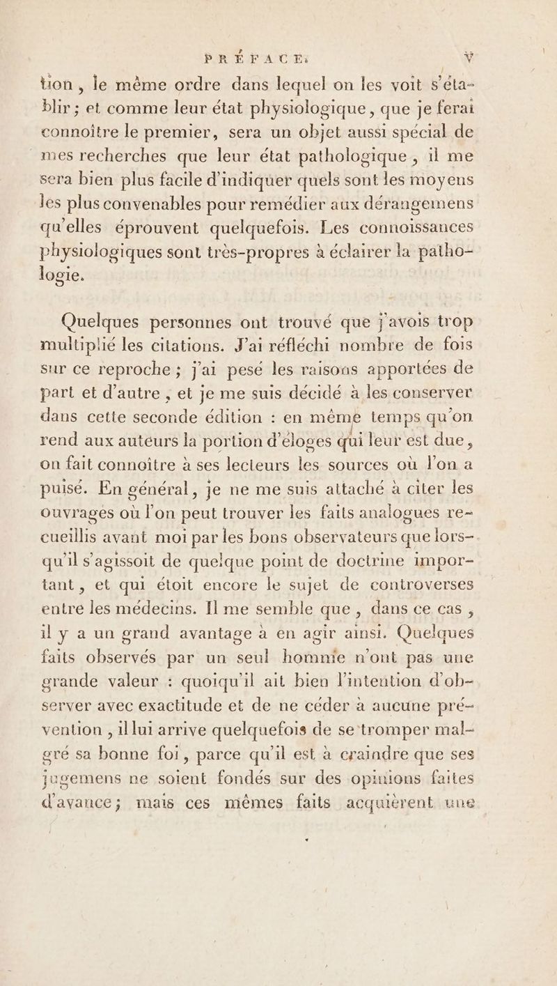 PRÉFACE: HE tion , le mème ordre dans lequel on les voit s’éla- blir ; et comme leur état physiologique , que je ferai connoître le premier, sera un objet aussi spécial de mes recherches que leur état pathologique , 11 me sera bien plus facile d'indiquer quels sont les moyens les plus convenables pour remédier aux dérangemens qu'elles éprouvent quelquefois. Les connoiïssances physiologiques sont très-propres à éclairer la patho- logie. Quelques personnes ont trouvé que j avois trop multiplié les citations. J'ai réfléchi nombre de fois sur ce reproche ; j'ai pesé les raisons apportées de part et d'autre , et je me suis décidé à les conserver dans cette seconde édition : en même temps qu’on rend aux auteurs la portion d’eloges qui leur est due, on fait connoître à ses lecteurs les sources où l’on a puisé. En général, je ne me suis attaché à citer les ouvrages où l’on peut trouver les faits analogues re- cueillis avant moi par les bons observateurs que lors- qu'il s’agissoit de quelque point de doctrine impor- tant , et qui étoit encore le sujet de controverses entre les médecins. Il me semble que , dans ce cas, il y a un grand avantage à en agir ainsi. Quelques faits observés par un seul homnïe n'ont pas une grande valeur : quoiqu'il ait bien l'intention d'ob- server avec exactitude et de ne céder à aucune pré- vention , 1l lui arrive quelquefois de se‘tromper mal- gré sa bonne foi, parce qu'il est à craindre que ses jugemens ne soient fondés sur des opnuions faites d'avance; mais ces miêmes faits acquierent une