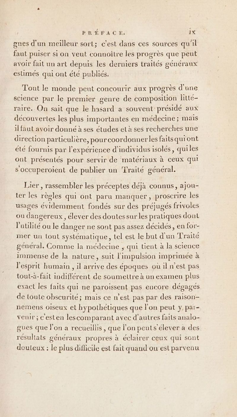 { PRÉFACE: 1% d’ 1] è | 4 gnes d'un meilleur sort; c'est dans ces sources qui faut puiser si on veut connoitre les progrès que peut avoir fait un art depuis les derniers traités généraux estimes qui ont éte publies. Tout le monde peut concourir aux progrès d'une science par le premier genre de composition litte- raire.. On sait que le hasard a souvent présidé aux découvertes les plus importantes en médecine; mais il faut avoir donné à ses études et à ses recherches une direction particulière, pour coordonner les faits qu'ont été fournis par l’expérience d'individus isolés, quiles ont présentés pour servir de matériaux à ceux qui s’occuperoient de publier un ‘Lraité général. Lier, rassembler les préceptes déjà connus, ajou- ter les règles qui ont paru manquer, proscrire les usages évidemment fondés sur des préjugés frivoles ou dangereux, élever des doutes sur les pratiques dont l'utilité ou le danger ne sont pas assez décidés, en for- mer un tout systématique, tel est le but d'un Traité général. Comme la médecine ; qui tient à la science immense de la nature, suit l'impulsion imprimée à l'esprit humain , il arrive des époques où il n’est pas tout-à-fait indifférent de soumettre à un examen plus exact les faits qui ne paroiïssent pas eucore dégagés de toute obscurité; mais ce n’est pas par des raison- nemens oiseux et hypothétiques que l'on peut y, par- venir ; c'esten lescomparant avec d’autres faits analo- gues que lon a recueillis , que l’on peuts’élever a des résullats généraux propres à éclairer ceux qui sont douteux : le plus diflicile est fait quand on est parvenu