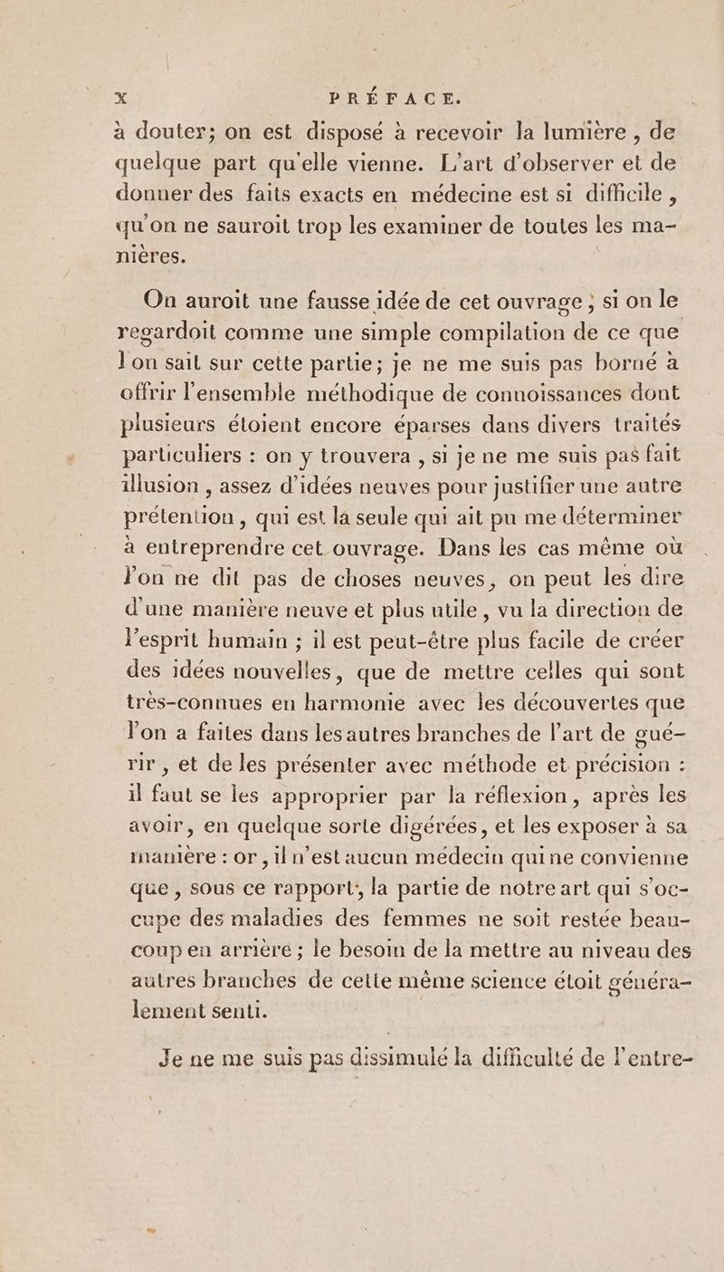 à douter; on est disposé à recevoir la lumiere , de quelque part qu'elle vienne. L'art d'observer et de donuer des faits exacts en médecine est si difficile , ? . . qu on ne sauroit trop les examiner de toutes les ma- nières. On auroit une fausse idée de cet ouvrage ; si on le regardoit comme une simple compilation de ce que ] on sail sur cette partie; je ne me suis pas borné à offrir l’ensemble méthodique de connoissances dont plusieurs étoient encore éparses dans divers traités particuliers : on y trouvera , si je ne me suis pas fait illusion , assez d'idées neuves pour justifier une autre prétention, qui est la seule qui ait pu me déterminer à entreprendre cet ouvrage. Dans les cas même où Jon ne dit pas de choses neuves, on peut les dire d'une manière neuve et plus utile, vu la direction de l'esprit humain ; il est peut-être plus facile de créer des idées nouvelles, que de mettre celles qui sont tres-connues en harmonie avec les découvertes que l’on a faites dans les autres branches de l’art de gué- rir , et de les présenter avec méthode et précision : il faut se les approprier par la réflexion, après les avoir, en quelque sorte digérées, et les exposer à sa manière : Or , il n’est aucun médecin quine convienne que , sous ce rapport;, la partie de notre art qui s’oc- cupe des maladies des femmes ne soit restée beau- coup en arrière ; le besoin de la mettre au niveau des autres branches de cette même science étoit généra- lement senti. Je ne me suis pas dissimulé la difficulté de l'entre-