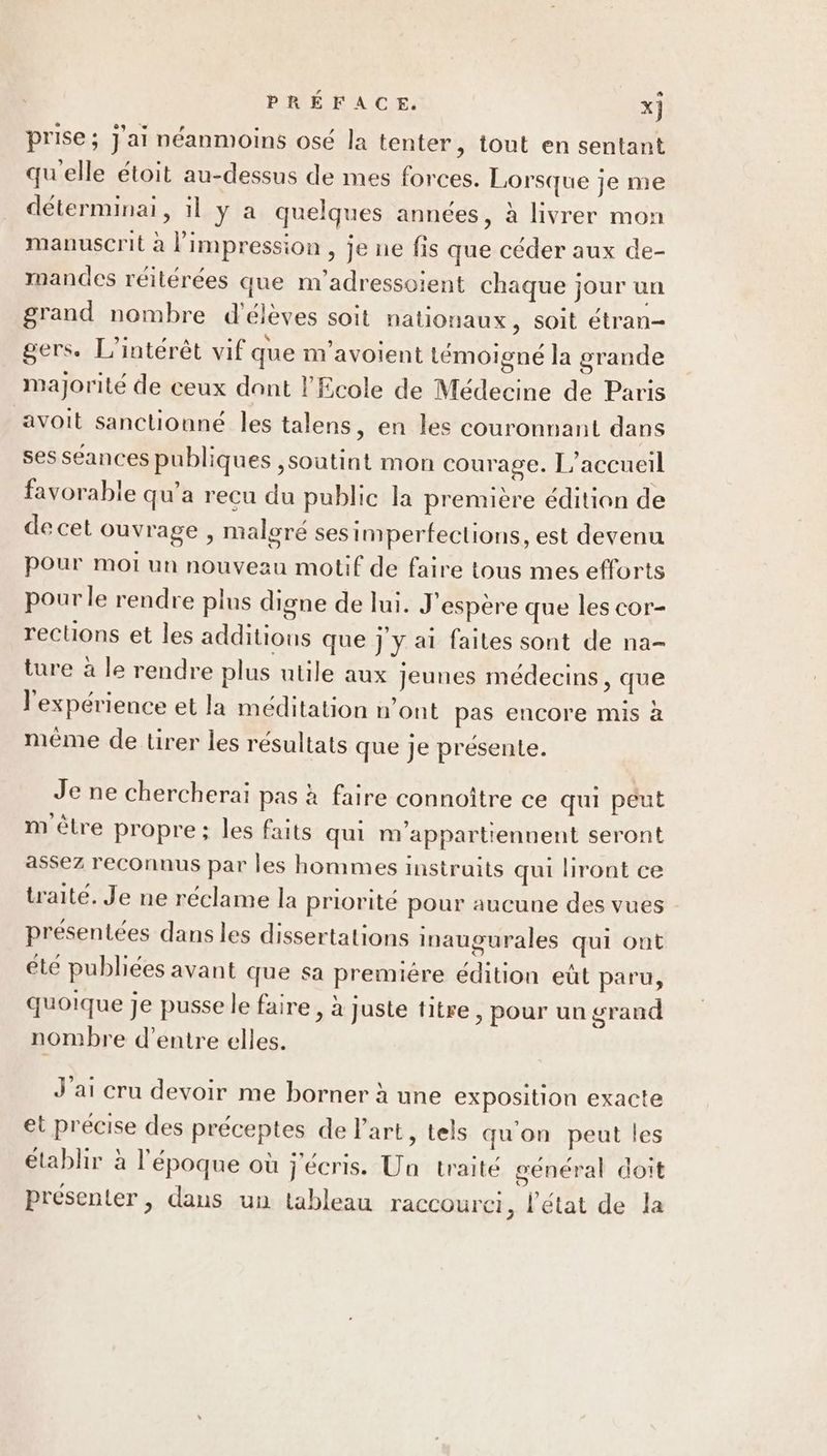 prise ; J'ai néanmoins osé la tenter, tout en sentant qu'elle étoit au-dessus de mes forces. Lorsque je me déterminai, il y a quelques années, à livrer mon manuscrit à l'impression , je ne fis que céder aux de- mandes réilérées que m'adressoient chaque jour un grand nombre d'élèves soit nationaux, soit étran- gers. L'intérêt vif que m'avoient témoigné la grande majorité de ceux dont l'Ecole de Médecine de Paris avoit sanctionné les talens, en les couronnant dans ses S£ances publiques ,soutint mon courage. L'accueil favorable qu’a recu du public la première édition de de cet ouvrage , maloré ses imperfections, est devenu pour mot un nouveau motif de faire tous mes efforts pour le rendre plus digne de lui. J'espère que les cor- reclions et les additions que j y ai faites sont de na- ture à le rendre plus utile aux Jeunes médecins, que l'expérience et la méditation n’ont pas encore mis à mème de tirer les résultats que je présente. Je ne chercherai pas à faire connoître ce qui peut m ètre propre; les faits qui m'appartiennent seront assez reconnus par les hommes instruits qui liront ce traité. Je ne réclame la priorité pour aucune des vues présentées dans les dissertations inaugurales qui ont été publiées avant que sa premiére édition eût paru, quoique je pusse le faire, à juste titre, pour un grand nombre d’entre elles. J'ai cru devoir me borner à une exposition exacte et précise des préceptes de l'art, tels qu'on peut les établir à l'époque où j'écris. Ua traité général doit présenter , dans un tableau raccourci ,; l'état de la