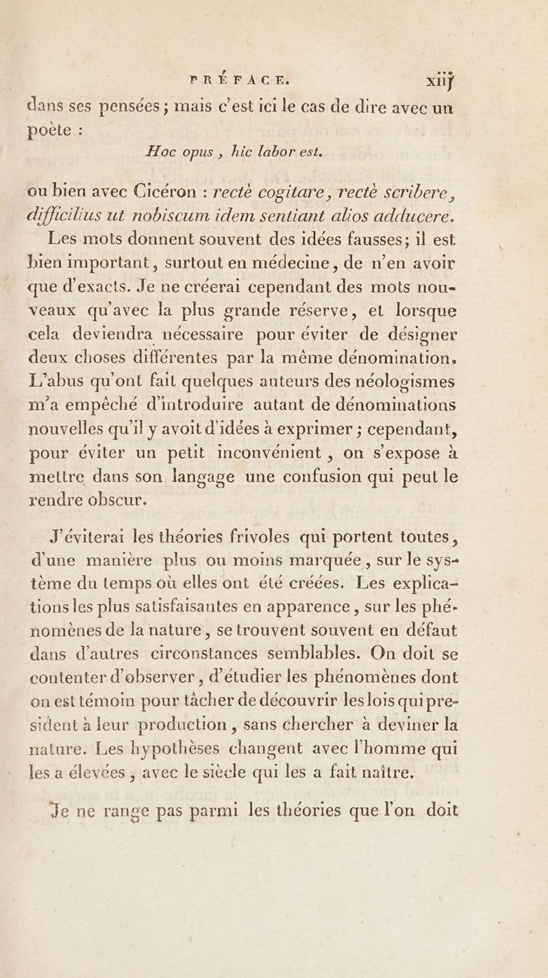 dans ses pensées ; mais c’est ici le cas de dire avec un poëte ? Hoc opus , hic labor est. ou bien avec Cicéron : rectè cogitare, rectè scribere, difficilius ut nobiscum idem sentiant alios adducere. Les mots donnent souvent des idées fausses; il est bien important , surtout en médecine, de n’en avoir que d’'exacts. Je ne créerai cependant des mots nou- veaux qu'avec la plus grande réserve, et lorsque cela deviendra nécessaire pour éviter de désigner deux choses différentes par la même dénomination. L'abus qu'ont fait quelques auteurs des néologismes m'a empêché d'introduire autant de dénominations nouvelles qu'il y avoit d idées à exprimer ; cependant, pour éviter un petit inconvénient , on s'expose à mettre dans son langage une confusion qui peut le rendre obscur. J'éviterai les théories frivoles qui portent toutes, d'une manière plus ou moins marquée, sur le sys- tème du temps où elles ont été créées. Les explica- tions les plus satisfaisantes en apparence, sur les phé- nomènes de la nature, se trouvent souvent en défaut dans d’autres circonstances semblables. On doit se contenter d'observer , d'étudier les phénomènes dont on est témoin pour tacher de découvrir les lois quipre- sident à leur production , sans chercher à deviner la nature. Les hypothèses changent avec l'homme qui les a élevées , avec le siècle qui les a fait naître. : é se . , ? . s . Je ne range pas parmi les théories que l’on doit