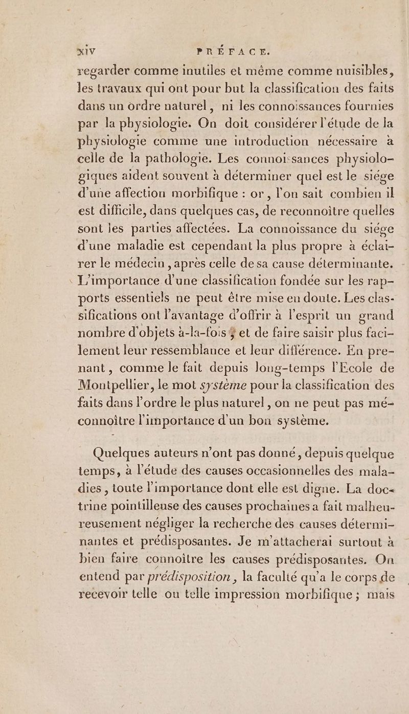 / regarder comme inutiles et même comme nuisibles, les travaux qui ont pour but la classification des faits dans un ordre naturel, ni les connoissances fournies par la physiologie. On doit considérer l'étude de la physiologie comme une introduction nécessaire à celle de la pathologie. Les connoi:sances physiolo- giques aident souvent à déterminer quel est le siége d'une affection morbifique : or, l’on sait combien il est difficile, dans quelques cas, de reconnoitre quelles sont les parties affectées. La connoissance du siége d'une maladie est cependant la plus propre à éclai- rer le médecin , apres celle de sa cause déterminante. L'importance d'une classification fondée sur les rap- ports essentiels ne peut être mise en doute. Les clas- sifications ont l'avantage d'offrir à l'esprit un grand nombre d'objets à-la-fois $ et de faire saisir plus faci- lement leur ressemblance et leur différence. En pre- nant, comme le fait depuis Jonug-temps l'Ecole de Montpellier, le mot systeme pour la classification des faits dans l’ordre le plus naturel, on ne peut pas mé- connoître l'importance d'un bon système. Quelques auteurs n’ont pas donné, depuis quelque temps, à l'étude des causes occasionnelles des mala- dies , toute l'importance dont elle est digne. La doc« trine pointilleuse des causes prochaines a fait malheu- reusement négliger la recherche des causes détermi- nantes et prédisposantes. Je m’attacherai surtout à bien faire connoître les causes prédisposantes. On entend par prédisposition , la faculté qu’a le corps de recevoir telle ou telle impression morbifique ; mais