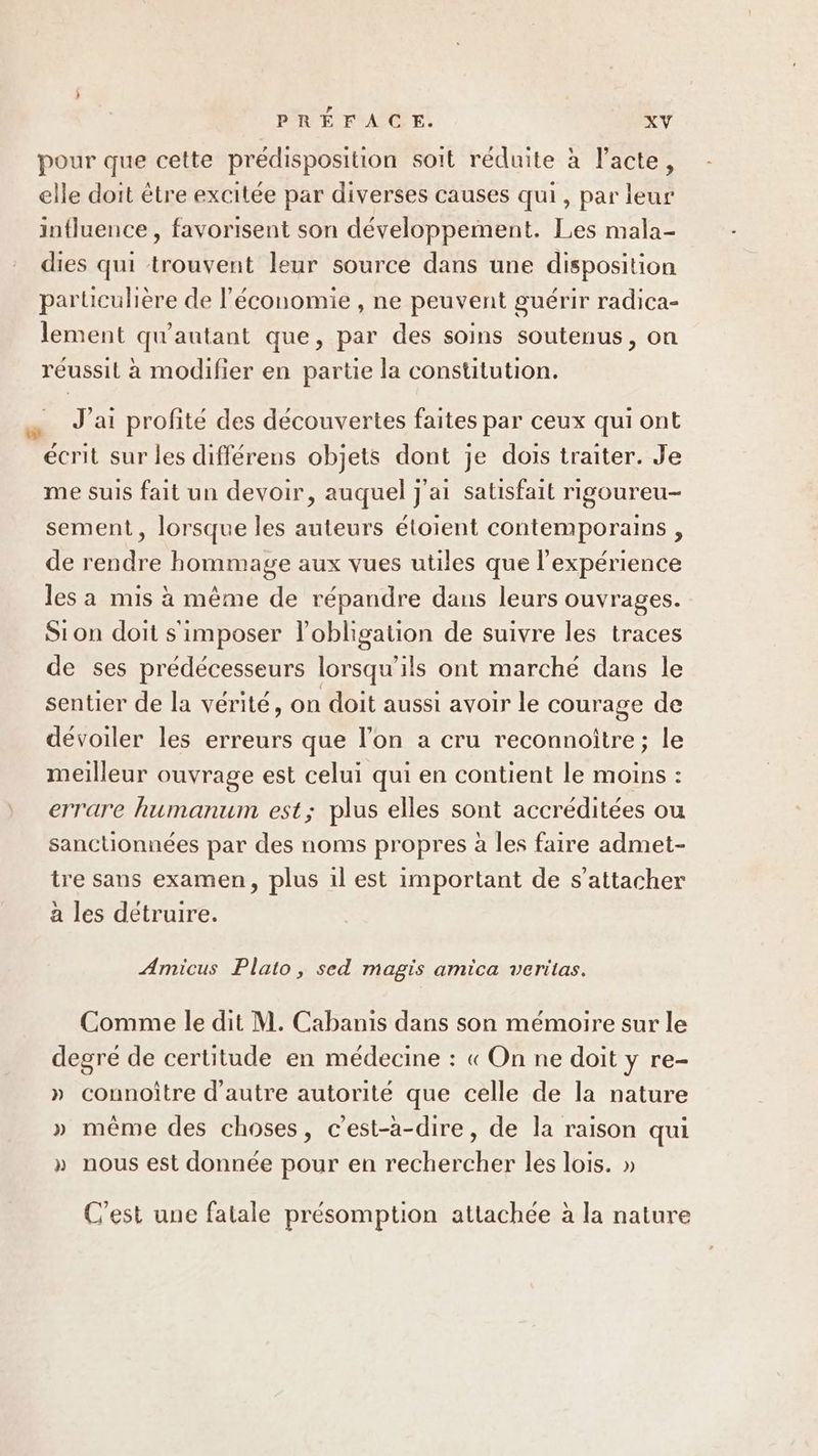 pour que cette prédisposition soit réduite à l'acte, elle doit être excitée par diverses causes qui, par leur influence , favorisent son développement. Les mala- dies qui trouvent leur source dans une disposition particulière de l’économie , ne peuvent guérir radica- lement qu'autant que, par des soins soutenus, on réussit à modifier en partie la constitution. J'ai profité des découvertes faites par ceux qui ont écrit sur les différens objets dont je dois traiter. Je me suis fait un devoir, auquel j'ai satisfait rigoureu- sement, lorsque les auteurs étoient contemporains , de rendre hommage aux vues utiles que l'expérience les a mis à même de répandre dans leurs ouvrages. Sion doit s'imposer l'obligation de suivre les traces de ses prédécesseurs lorsqu'ils ont marché dans le sentier de la vérité, on doit aussi avoir le courage de dévoiler les erreurs que l’on a cru reconnoitre; le meilleur ouvrage est celui qui en contient le moins : errare humanum est; plus elles sont accréditées ou sanctionnées par des noms propres à les faire admet- tre sans examen, plus il est important de s'attacher a les détruire. Amicus Plato, sed magis amica veritas. Comme le dit M. Cabanis dans son mémoire sur le degré de certitude en médecine : « On ne doit y re- » connoître d'autre autorité que celle de la nature » même des choses, c'est-à-dire, de la raison qui » nous est donnée pour en rechercher les lois. » C’est une fatale présomption attachée à la nature