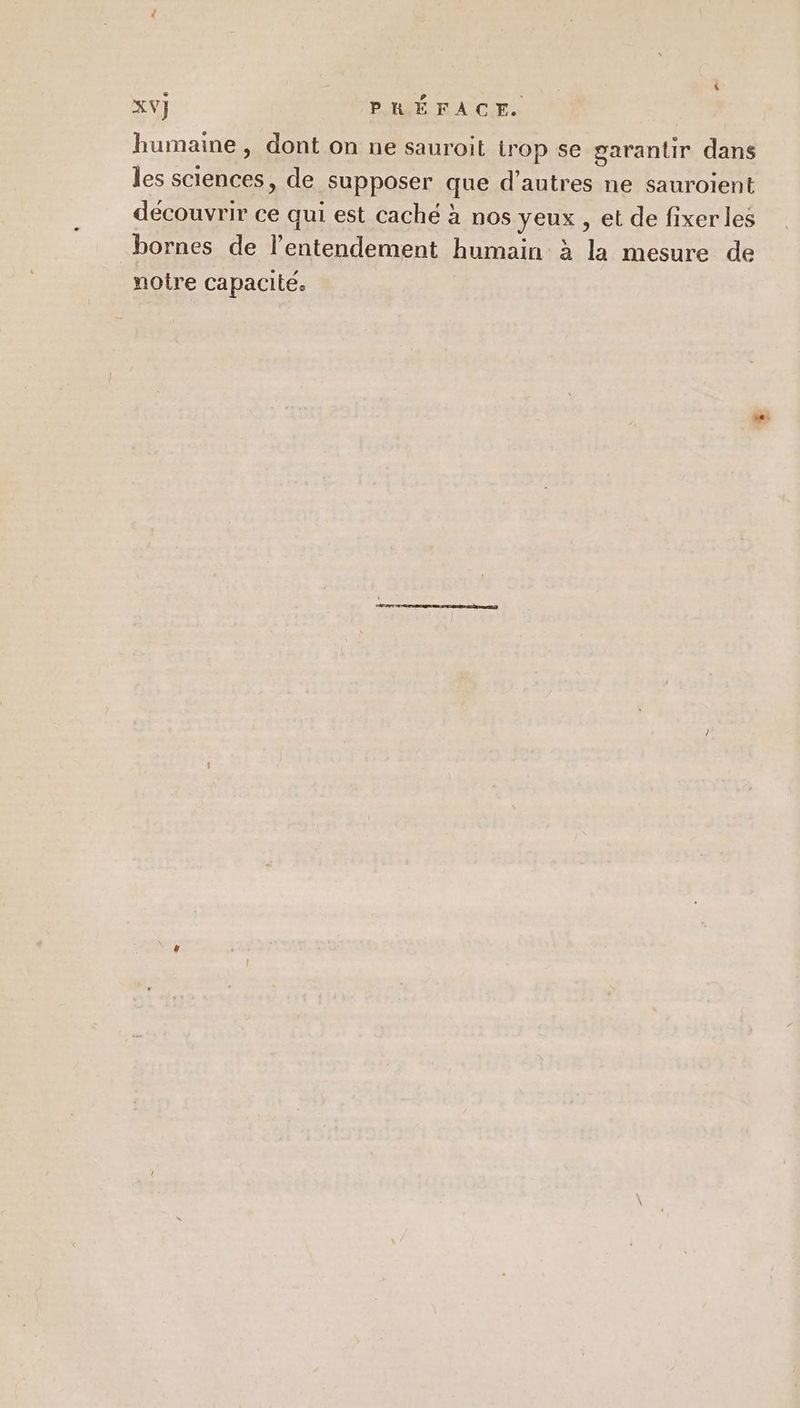 humaine, dont on ne sauroit trop se garantir dans les SCIENCES , de supposer que d’autres ne sauroient découvrir ce qui est cache à nos yeux, et de fixer les bornes de l’entendement humain à la mesure de notre capacité.