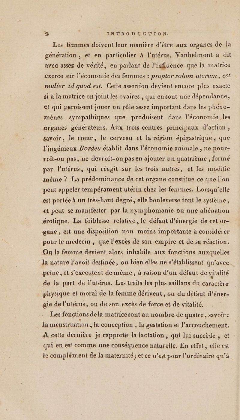 Les femmes doivent leur manière d’être aux organes de la génération , et en particulier à l'utérus. Vanhelmont a dit avec assez de vérilé, en parlant de l’influence que la matrice exerce sur l’économie des femmes : propter solum uterum , est mulier id quod est. Cette assertion devient encore plus exacte si à la matrice on joint les ovaires , qui en sont une dépendance, et qui paroissent jouer un rôle assez important dans les phéno- menes sympathiques que produisent dans l’économie les organes générateurs. Âux trois centres principaux d’action, savoir, le cœur, le cerveau et la région épigastrique ; que l'ingénieux Bordeu établit dans l’économie animale , ne pour- roit-on pas, ne devroit-on pas en ajouter un quatrième , formé par l'utérus, qui réagit sur les trois autres, et les modifie même ? La prédominance de cet organe constitue ce que l’on peut appeler tempérament utérin chez les femmes. Lorsqu'elle est portée à un tres-haut degré , elle bouleverse tout le systeme, et peut se manifester par la nymphomanie ou une aliénation érotique. La foiblesse relative, le défaut d'énergie de cet or- gane , est une disposition non moins importante à considérer pour le médecin , que l’excèes de son empire et de sa réaction. Qu Ja femme devient alors inhabile aux fonctions auxquelles la nature l’avoit destinée, ou bien elles ne s’établissent qu’avec peine, et s’exécutent de même, à raison d’un défaut de vitalité de la part de l'utérus. Les traits les plus saillans du caractère physique et moral de la femme dérivent, ou du défaut d’éner- gie de Puterus, ou de son excès de force et de vitalité. Les fonctions dela matrice sont au nombre de quatre, savoir : 1a menstruation , la conception , la gestation et l’accouchement. 4 cette dernière je rapporte la lactation, qui lui succède , et qui en est comme une conséquence naturelle. En effet, elle est le complément de la maternité; et ce n’est pour l’ordinaire qu’à