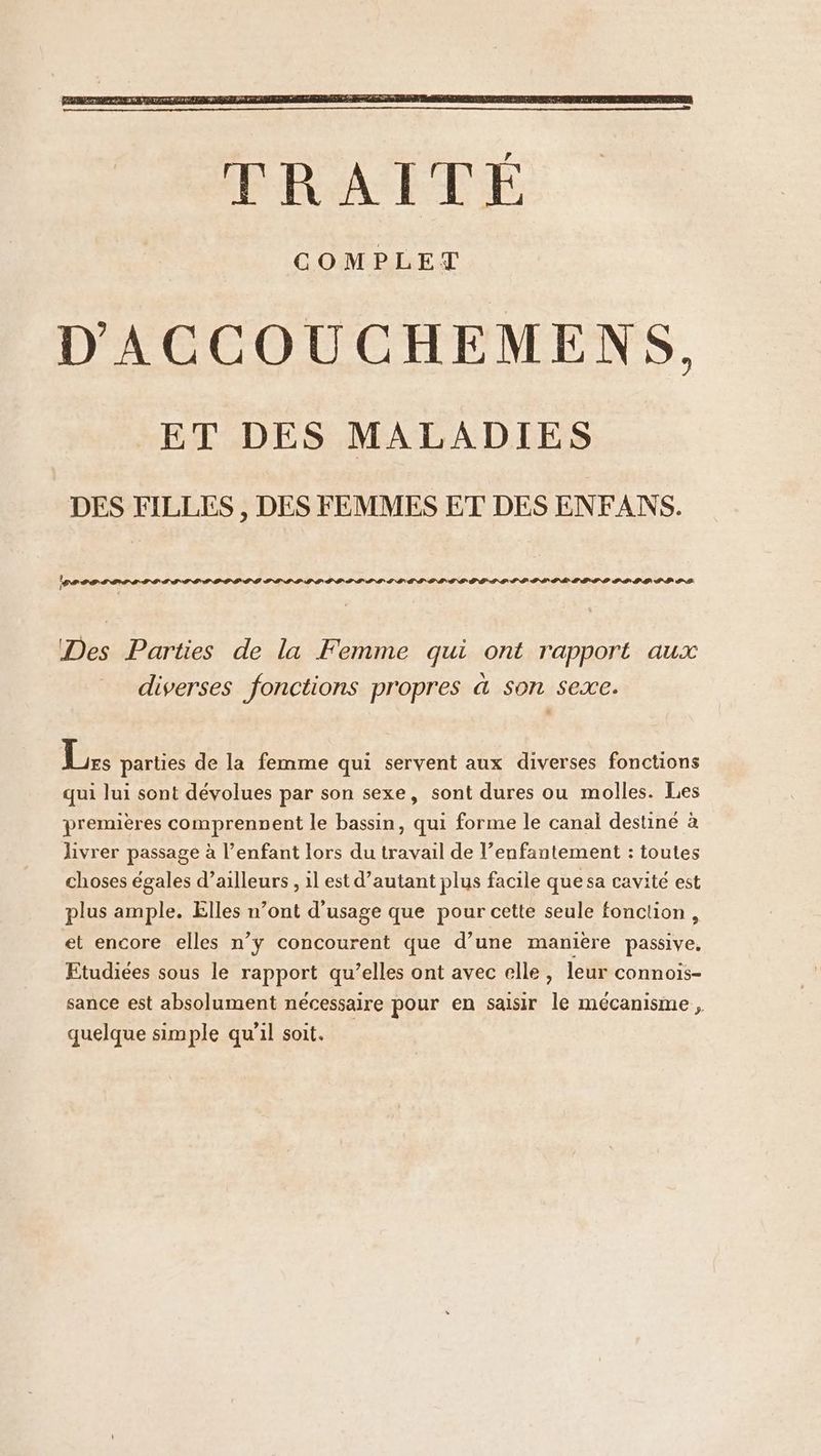 Pr tetitttttttttd PISE SSL ÉI TI PI LIT IST SIECLE LE PILE LP TS PPS IS PS Des Parties de la Femme qui ont rapport aux diverses fonctions propres à son sexe. ie parties de la femme qui servent aux diverses fonctions qui lui sont dévolues par son sexe, sont dures ou molles. Les premières comprennent le bassin, qui forme le canal destiné à livrer passage à l’enfant lors du travail de l’enfantement : toutes choses égales d’ailleurs , 1l est d’autant plus facile que sa cavité est plus ample. Elles n’ont d'usage que pour cette seule fonction, et encore elles n’y concourent que d’une manière passive, Etudiées sous le rapport qu’elles ont avec elle, leur connois- sance est absolument nécessaire pour en saisir le mécanisme , quelque simple qu'il soit.