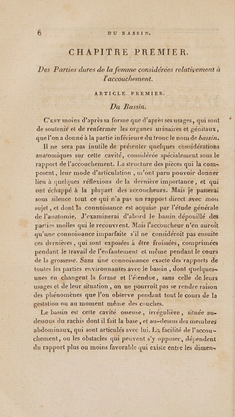 CHAPITRE PREMIER. Des Pariies dures de la femme considéerees relativement à l'accouchement. ARTICLE PREMIER. Du Bassin. C’EST moins d’après sa forme que d’après ses usages, qui sont de soutenir et de renfermer les organes urinaires et génitaux, que l’on a donné à la partie inférieure du tronc le nom de bassin. Il ne sera pas inutile de présenter quelques considérations anatomiques sur celle cavité, considérée spécialement sous le rapport de l’ accouchement. La structure des pièces qui la com. posent , leur mode d’articulation , m'ont paru pouvoir donner lieu à quelques réflexions de la dernière importance, et qui ont échappé à la plupart des accoucheurs, Mais je passerai sous silence tout ce qui n’a pas un rapport direct avec mou sujet , et dont la connoissance est acquise par l'étude générale de l’ anatomie. J’examinerai d’abord le bassin dépouille des par! les molles qui le recouvrent. Mais l'accoucheur n’en auroit qu’une connoissance imparfaite s’il ne consideroit pas ensuite ces dernières , qui sont exposées à être froissées, comprimeées pendant le travail de l’enfantement et même pendant le cours de la grossesse. Sans uné connoissance exacte des rapports de toutes les parties environnantes avec le bassin , dont quelques- unes en changent la forme et l’étendue, sans celle de leurs usages el de leur situation , on ne pourroit pas se rendre raison des phénomènes que l’on obéerve pendant tout le cours de la gestation ou au moment même des couches. Le bassin est cette cavité osseuse, irréguliere, située au- dessous du rachis dont il fait Ja base , et au-dessus des meimbres abdominaux, qui sont articulés avec lui. La facilité de l’accou- chement, ou les obstacles qui peuvent s’y opposer, dépendent du rapport plus ou moins favorable qui existe entre les dimen-