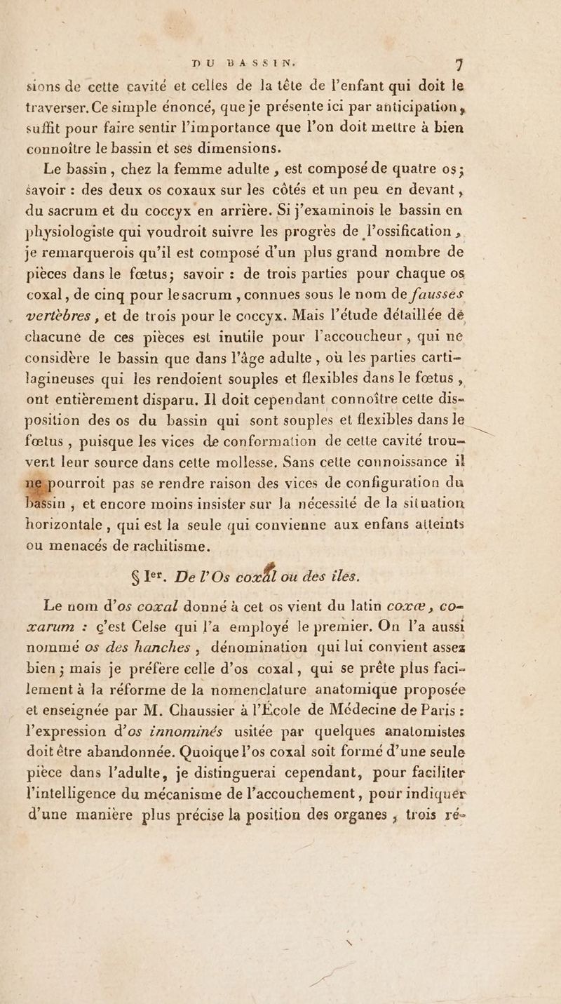 sions de cette cavité et celles de la tête de l’enfant qui doit le traverser. Ce simple énoncé, que je présente ici par anticipation, suffit pour faire sentir l’importance que l’on doit mettre à bien connoître le bassin et ses dimensions. Le bassin, chez la femme adulte , est composé de quatre os; savoir : des deux os coxaux sur les côtés et un peu en devant, du sacrum et du coccyx en arrière. Si j’examinois le bassin en physiologiste qui voudroit suivre les progrès de lossification , je remarquerois qu’il est composé d'un plus grand nombre de pieces dans le fœtus; savoir : de trois parties pour chaque os coxal, de cinq pour lesacrum , connues sous le nom de fausses vertèbres , et de trois pour le coccyx. Mais l’étude détaillée dé chacune de ces pièces est inutile pour l’accoucheur , qui ne considère le bassin que dans l’âge adulte , où les parties carti- lagineuses qui les rendoient souples et flexibles dans le fœtus , ont entierement disparu. Il doit cependant connoître celte dis- position des os du bassin qui sont souples et flexibles dans le fœtus , puisque les vices de conformation de celte cavité trou- vent leur source dans cette mollesse. Sans celte connoissance il | ou pas se rendre raison des vices de configuration du Dassin ; et encore moins insister sur la nécessité de la situation horizontale , qui est la seule qui convienne aux enfans aiteints ou menacés de rachitisme. Ç Et. De l’Os co ou des iles. Le nom d’os coxal donné à cet os vient du latin coræ , co- zarum : ç'est Celse qui l’a employé le premier, On l’a aussi nommé os des hanches , dénomination qui lui convient assez bien ; mais je préfere celle d'os coxal, qui se prête plus faci- Lente à la réforme de la nomenclature anatomique proposée et enseignée par M. Chaussier à l’École de Médecine de Paris : l’expression d’os irnominés usitée par quelques analomistes doit être abandonnée. Quoique l'os coxal soit formé d’une seule pièce dans l’adulte, je distinguerai cependant, pour faciliter l'intelligence du mécanisme de l’accouchement , pour indiquer d’une manière plus précise la position des organes ; trois ré-
