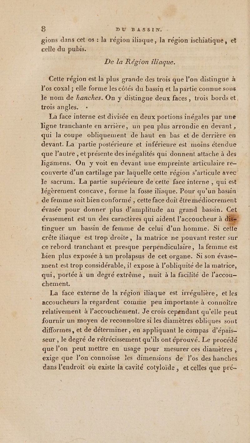 gions dans cet os : la région iliaque, la région ischiatique, et celle du pubis. De la Région iliaque. Cette région est là plus grande des trois que l’on distingue à l'os coxal ; elle forme les cotés du bassin et la partie connue sous le nom de hanches. On y distingue deux faces, trois bords et, trois angles. + La face interne est divisée en deux portions inégales par une ligne tranchante en arrière, un peu plus arrondie en devant , qui la coupe obliquement de haut en bas et de derrière en devant. La partie postérieure et inférieure est moins étendue que l’autre , et présente des inégalités qui donnent attache à des ligamens. On y voit en devant une empreinte articulaire re- couverte d’un cartilage par laquelle cette région s’articule avec’ le sacrum. La partie supérieure de cette face interne , qui est iégérement concave, forme la fosse iliaque. Pour qu’un bassin de femme soit bien conformeé , cette face doit êtremédiocrement évasée pour donner plus d'amplitude au grand bassin. Cet évasement est un des caractères qui aident l’accoucheur à tinguer un bassin de femme de celui d’un homme. Si cette crête iliaque est trop droite, la matrice ne pouvant rester sur ce rebord tranchant et presque perpendiculaire, la femme est bien plus exposée à un prolapsus de cet organe. Si son évase- ment est trop considérable, il expose à l’obliquité de la matrice, qui, portée à un degré extrême, nuit à la facilité de l’accou- chement. La face externe de la région iliaque est irrégulière, et les accoucheurs la regardent comme peu importante à connoître relativement à l’accouchement. Je crois cepéndant qu’elle peut fournir un moyen de reconnoître si les diamètres obliques sont difformes, et de déterminer , en appliquant le compas d’épais- seur , le degré de rétrécissement qu’ils ont éprouvé. Le procédé que l’on peut mettre en usage pour mesurer ces diamètres , exige que l’on connoïsse les dimensions de los des hanches dans l’endroït où existe la cavité cotyloïde, et celles que pré-