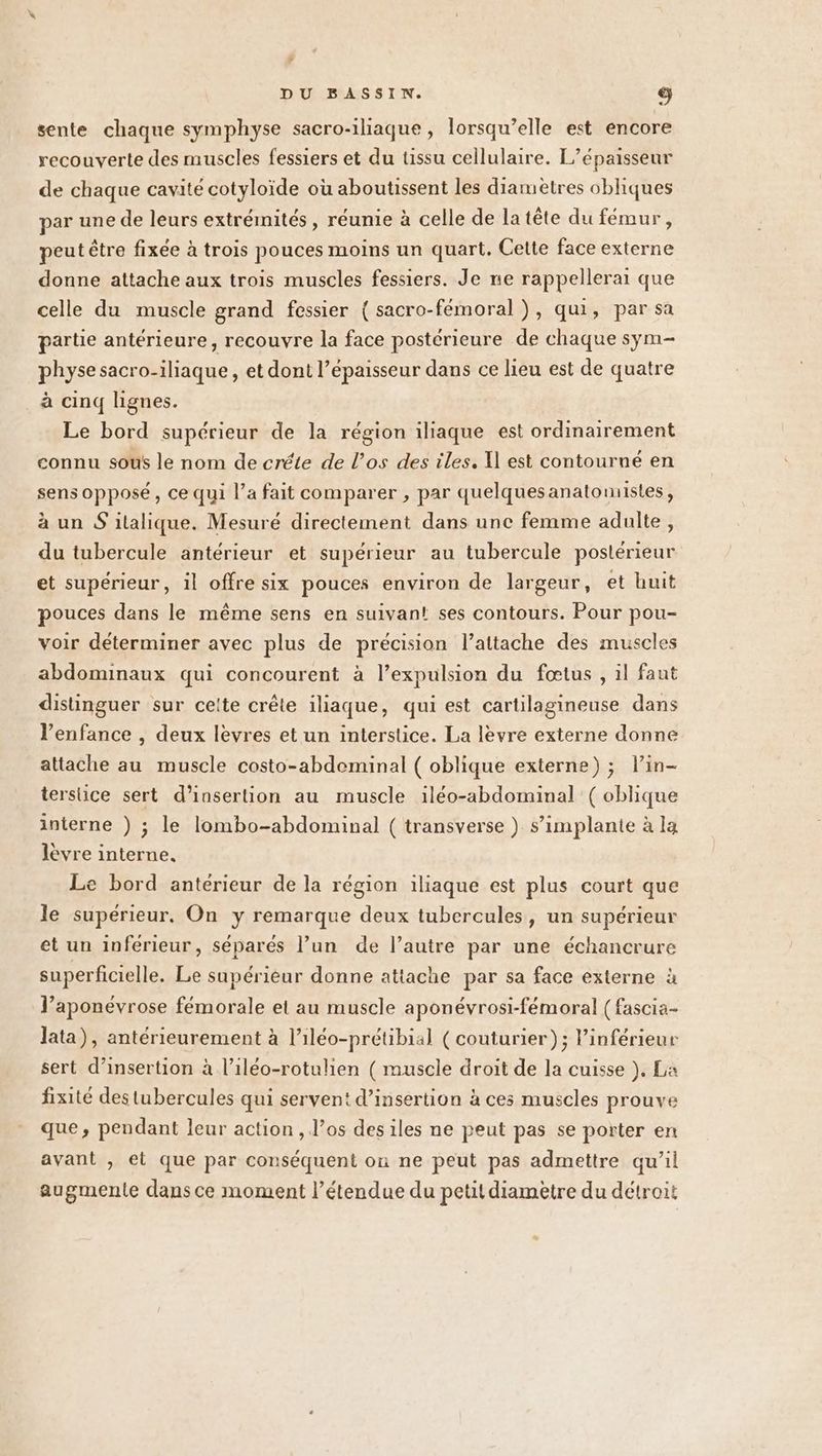 sente chaque symphyse sacro-iliaque , lorsqu'elle est encore recouverte des muscles fessiers et du tissu cellulaire. L’épaisseur de chaque cavité cotyloïde où aboutissent les diamètres obliques par une de leurs extrémités , réunie à celle de la tête du fémur, peut être fixée à trois pouces moins un quart. Cette face externe donne attache aux trois muscles fessiers. Je ne rappellerai que celle du muscle grand fessier ( sacro-fémoral ), qui, par sa partie antérieure, recouvre la face postérieure de chaque sym- physe sacro-iliaque , et dont l’épaisseur dans ce lieu est de quatre à cinq lignes. Le bord supérieur de la région iliaque est ordinairement connu sous le nom de créte de l’os des iles, Il est contourné en sens opposé, ce qui l’a fait comparer , par quelquesanatomistes, à un S italique. Mesuré directement dans une femme adulte, du tubercule antérieur et supérieur au tubercule postérieur et supérieur, il offre six pouces environ de largeur, et huit pouces dans le même sens en suivant! ses contours. Pour pou- voir déterminer avec plus de précision l’attache des muscles abdominaux qui concourent à l’expulsion du fœtus , il faut distinguer sur cette crête iliaque, qui est cartilagineuse dans l’enfance , deux levres et un interstice. La lèvre externe donne attache au muscle costo-abdominal ( oblique externe) ; lin- tersiice sert d'insertion au muscle iléo-abdominal ( oblique interne ) ; le lombo-abdominal ( transverse ) s’implante à la lèvre interne. Le bord antérieur de la région iliaque est plus court que le supérieur, On y remarque deux tubercules, un supérieur et un inferieur, séparés l’un de l’autre par une échancrure superficielle. Le supérieur donne attache par sa face externe à l’aponévrose fémorale et au muscle aponévrosi-fémoral (fascia- lata), antérieurement à l’iléo-prétibial (couturier); Pinférieur sert d'insertion à l’iléo-rotulien ( muscle droit de la cuisse }, La fixité des tubercules qui servent d'insertion à ces muscles prouve que, pendant leur action , l’os des iles ne peut pas se porter en avant , et que par conséquent on ne peut pas admettre qu’il augmente dans ce moment l’étendue du petit diametre du détroit