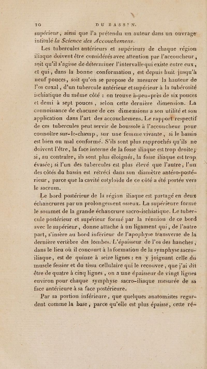 30 DU BASSIN. supérieur, ainsi que l’a prétendu un auteur dans un ouvrage intitulé la Science des Accouchemens. Les tubercules antérieurs et supérieurs de chaque région ilaque duivent être considérés avec attention par l’accoucheur , soit qu'il s'agisse de déterminer l'intervalle qui existe entre eux, et qui, dans la bonne conformation , est depuis huit jusqu’à neuf pouces, soit qu’on se propose de mesurer la hauteur de Pos coxal, d’un tubercule antérieur etsupérieur à la tubérosité ischiatique du même côté : on trouve à-peu-près de six pouces ei demi à sept pouces, selon cette dernière dimension. La connoiïssance de chacune de ces dimensions a son utilité et son appheation dans l’art des accouchemens. Le rapport respectif de ces tubercules peut servir de boussole à l’accoucheur pour connoître sur-le-champ, sur une femme vivante, si le bassin est bien ou mal conformé. S’ils sont plus rapprochés qu’ils ne doivent l'être, la face interne de la fosse 1liaque est trop droite; si, au contraire, ils sont plus éloignés, la fosse iliaque est trop évasée; si l’un des tubercules est plus élevé que l’autre, l’un des côtés du bassin est rétréci dans son diamètre antéro-posté- rieur, parce que la cavité cotyloide de ce côté a été portée vers le sacrum. Le bord posterieur de la région iliaque est partagé en deux échancrures par un prolongement osseux. La supérieure forme le sommet de la grande échancrure sacro-ischiatique. Le tuber- cule postérieur et supérieur formé par la réunion de ce bord avec le supérieur , donne attache à un ligament qui, de l’autre part, s’insère au bord inférieur de l’apophyse transverse de la derniere veriebre des lombes. L’épaisseur de l’os des hanches , dans le lieu où il concourt à la formation de la symphyÿse sacro-- iliaque, est de quinze à seize lignes : en y joignant celle du muscle fessier et du tissu cellulaire qui le recouvre , que j’ai dit être de quatre à cinq lignes , on a une épaisseur de vingt lignes environ pour chaque symphyse sacro-iliaque mesurée de sa face antérieure à sa face postérieure. | Par sa portion inférieure, que quelques anatomistes regar- dent comme la base, parce qu’elle est plus épaisse, cette ré
