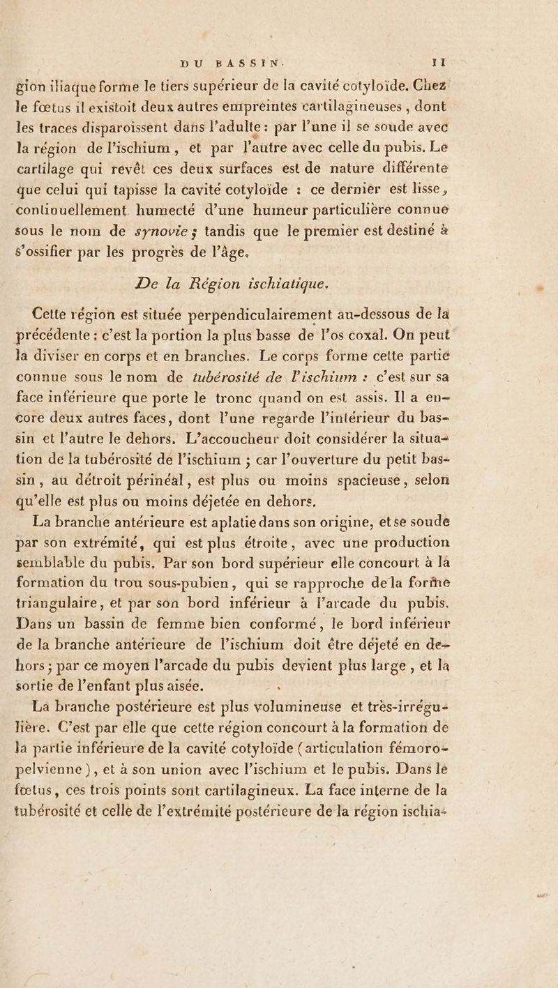 gion iliaque forme le tiers supérieur de la cavité cotyloide, Chez le fœtus il existoit deux autres empreintes cartilagineuses , dont les traces disparoissent dans l’adulte : par l’une il se soude avec la région de l’ischium, et par l’autre avec celle du pubis. Le cartilage qui revêt ces deux surfaces est de nature différente que celui qui tapisse la cavité cotyloïde : ce dernier est lisse, continuellement humecté d’une humeur particulière connue sous le nom de synovie ; tandis que le premier est destiné à s’ossifier par les progres de l’âge, De la Région ischiatique. Cette région est située perpendiculairement au-dessous de la précédente : c’est la portion la plus basse de l'os coxal. On peut la diviser en corps et en branches. Le corps forme cette partié connue sous le nom de tubérosité de l’ischiurm : c’est sur sa face inférieure que porte le tronc quand on est assis. Il a en- core deux autres faces, dont l’une regarde l’intérieur du bas- sin et l’autre le dehors, L’accoucheur doit considérer la situa= tion de la tubérosité de l’ischium ; car l'ouverture du petit bas- sin , au détroit périnéal, est plus ou moins spacieuse, selon qu’elle est plus ou moins déjetée en dehors. La branche antérieure est aplatie dans son origine, etse soude par son extrémité, qui est plus étroite, avec une production semblable du pubis, Par son bord supérieur elle concourt à là formation du trou sous-pubien, qui se rapproche dela forine triangulaire, et par son bord inférieur à l’arcade du pubis. Dans un bassin de femme bien conformé, le bord inférieur de la branche antérieure de l’ischium doit être déjeté en de- hors ; par ce moyen l’arcade du pubis devient plus large , et la sortie de l’enfant plus aisée. ‘ La branche postérieure est plus volumineuse et très-irrégu< lière. C’est par elle que cette région concourt à la formation de la partie inférieure de la cavité cotyloïde (articulation fémoro- pelvienne ), et à son union avec l’ischium et le pubis. Dans le fœtus, ces trois points sont cartilagineux. La face interne de la tubérosité et celle de l'extrémité postérieure de la région ischia-