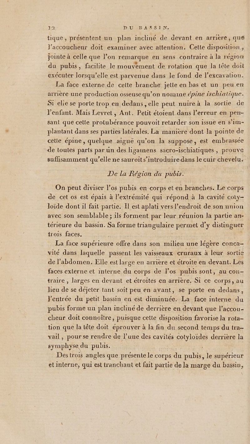 tique , présentent un plan incliné de devant en arriere, que l’accoucheur doit examiner avec attention. Cette disposition, jointe à celle que l’on remarque en sens contraire à la région du pubis, facilite le mouvement de rotation que la tête doit exécuter lorsqu'elle est parvenue dans le fond de l’excavation. La face externe de cette branche jette en bas et un peu en arrière une production osseuse qu’on nomine épine ischialique. Si elie se porte trop en dedans , elle peut nuireà la sortie de l'enfant. Mais Levret, Ant. Petit étoient dans l’erreur en pen- sant que cette protubérance pouvoit retarder son issue en s’im- plantant dans ses parties latérales. La maniere dont la pointe de cetie épine , quelque aiguë qu’on la suppose, est embrassée de toutes parts par un des lizamens sacro-ischiatiques , prouve suflisamment qu’elle ne sauroit s’introduire dans le cuir chevelu. De la Région du pubrs. On peut diviser l’os pubis er corps et en branches. Le corps de cet os est épais à l’extrémité qui répond à la cavité coly- loïde dont 1l fait partie. Il est aplati vers Pendroit de son union avec son semblable ; ils forment par leur réunion Ja parte an- térieure du bassin. £ forme ASE permet d'y distinguer trois faces. La face supérieure offre dans son milieu une légère conca- vité dans laquelle passent les vaisseaux cruraux à leur sortie de l’abdomen. Elle est large en arrière et étroite en devant. Les faces externe et interne du corps de los pubis sont, au con- tralre , larges en devant et étroites en arrière. Si ce corps, au lieu de se déjeter tant soit peu en avant, se porte en dedans, Fentrée du petit bassin en est diminuée. La face interne du pubis forme un plan incliné de derrière en devant que l’accou- cheur doit connoître, puisque cette disposition favorise la rota- tion que la tête doit éprouver à la fin du second temps du tra- vail , pour se rendre de l’une des cavités cotyloïdes derrière la syraphyse du pubis. Des trois angles que présente le corps du pubis, Fe supérieur et interne, qui est tranchant et fait partie de la marge du bassin,