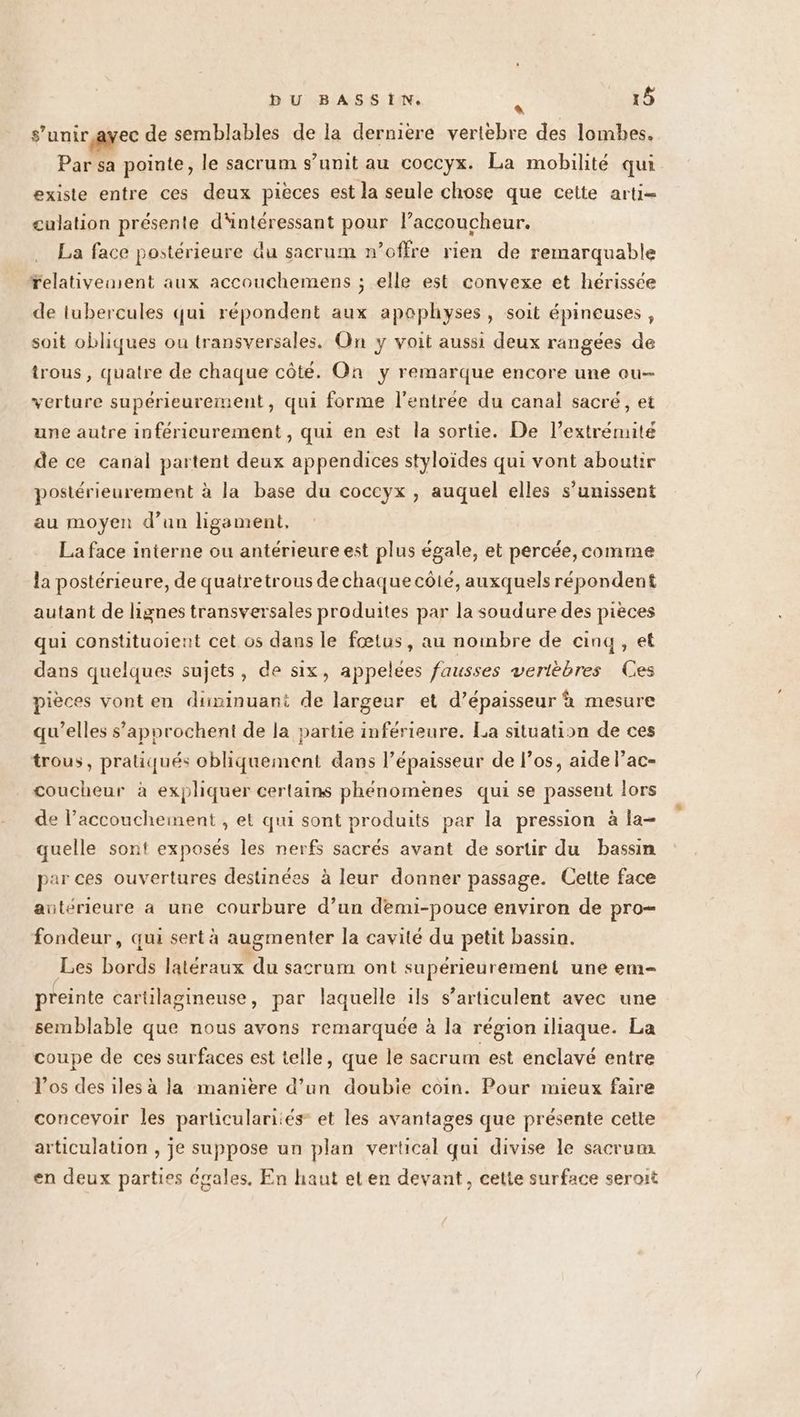 s'unir ayec de semblables de la dernière vertèbre des lombes. Par sa pointe, le sacrum s’unit au coccyx. La mobilité qui existe entre ces deux pièces est la seule chose que cette arti- culation présente dintéressant pour l’accoucheur. La face postérieure du sacrum n’offre rien de remarquable relativement aux accouchemens ; elle est convexe et hérissce de lubercules qui répondent aux apophyses, soit épineuses , soit obliques ou transversales. On y voit aussi deux rangées de trous , quatre de chaque côté. On y remarque encore une ou verture supérieurement, qui forme l'entrée du canal sacré, et une autre inféricurement , qui en est la sortie. De l’extrémité de ce canal partent deux appendices styloïdes qui vont aboutir postérieurement à la base du coccyx , auquel elles s’unissent au moyen d’un ligament, La face interne ou antérieure est plus égale, et percée, comme la postérieure, de quatretrous de chaque côté, auxquels répondent autant de lignes transversales produites par la soudure des pièces qui constituoient cet os dans le fœtus, au nombre de cinq, et dans quelques sujets, de six, appelées fausses vertèbres Ces pièces vont en diminuant de largeur et d’épaisseur à mesure qu’elles s’approchent de la partie inférieure. La situation de ces trous, pratiqués obliquement dans l’épaisseur de l’os, aide l’ac- coucheur à expliquer certains phénomènes qui se passent lors de l’accouchement , et qui sont produits par la pression à la- quelle sont exposés les nerfs sacrés avant de sortir du bassin par ces ouvertures destinées à leur donner passage. Cette face antérieure a une courbure d’un demi-pouce environ de pro— fondeur, qui sert à augmenter la cavité du petit bassin. Les bords latéraux du sacrum ont supérieurement une em- preinte cartilagineuse, par laquelle ils s’articulent avec une semblable que nous avons remarquée à la région iliaque. La coupe de ces surfaces est telle, que le sacrum est enclavé entre l'os des iles à la manière d’un doubie coin. Pour mieux faire concevoir les particularités et les avantages que présente cette articulation , je suppose un plan vertical qui divise le sacrum en deux parties Cgales. En haut et en devant, cette surface seroit