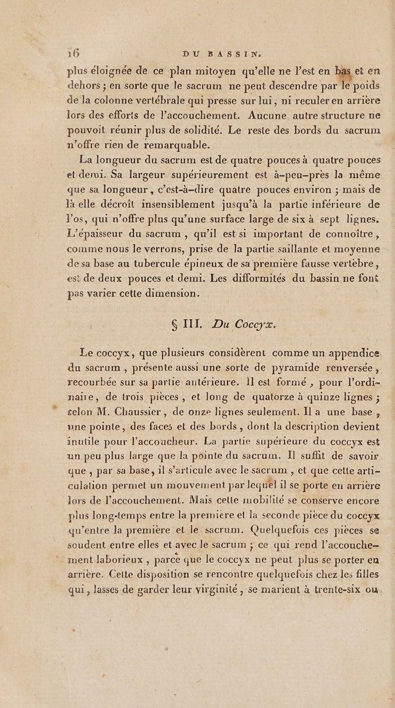 plus éloignée de ce plan mitoyen qu’elle ne l’est en hs et en dehors ; en sorte que le sacrum ne peut descendre par le poids de la colonne vertébrale qui presse sur Jui, ni reculer en arrière lors des efforts de l’accouchement. Aucune autre structure ne pouvoit réunir plus de solidité. Le reste des bords du sacrum n’offre rien de remarquable. La longueur du sacrum est de quatre pouces à quatre pouces et derui. Sa largeur supérieurement est à-peu-pres la même que sa longueur, c’est-à-dire quatre pouces environ ; mais de là elle décroit insensiblement jusqu’à la partie inférieure de l'os, qui n’offre plus qu’une surface large de six à sept lignes, L’épaisseur du sacrum , qu’il est si important de connoître, comme nous le verrons, prise de la partie saillante et moyenne de sa base au tubercule épineux de sa première fausse vertebre, est de deux pouces et demi. Les difformités du bassin ne font pas varier cette dimension. Ç III. Du Coccyx. Le coccyx, que plusieurs considèrent comme un appendice du sacrum , présente aussi une sorte de pyramide renversée, recourbée sur sa partie antérieure. Îl est formé , pour l’ordi- nañe, de trois pièces , et long de quatorze à quinze lignes ; selon M. Chaussier, de onze lignes seulement. Il a une base, une pointe, des faces et des bords , dont la description devient inutile pour l’accoucheur. La partie supérieure du coccyx est un peu plus large que la pointe du sacrum. Il suffit de savoir que , par sa base, 1l s’articule avec le sacrum , et que cette arti- culation permet un mouvement par lequel il se porte en arrière lors de l’accouchement. Mais cette mobilité se conserve encore plus long-temps entre la premiere et la seconde piece du eoccyx qu'entre la première et le sacrum. Quelquefois ces pieces se soudent entre elles et avec le sacrum ; ce qui rend l’accouche- ment laborieux , parce que le coccyx ne peut plus se porter en arrière. Celte disposition se rencontre quelquefois chez les filles qui , lasses de garder leur virginité , se marient à trente-six ou