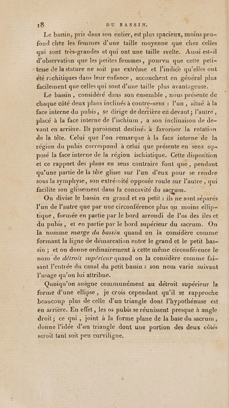 Le bassin, pris dans son entier, est plus spacieux, moins pro- fond chez les femmes d’une taille moyenne que chez celles qui sont tres-grandes et qui ont une taille svelte. Aussi est-il d'observation que les petites femmes, pourvu que cette peli- tesse de la stature ne soit pas extrême et l’indice qu’elles ont été rachitiques dans leur enfance, accouchent en général plus facilement que celles qui sont d’une taille plus avantageuse. Le bassin, considéré dans son ensemble , nous présente de chaque côté deux plans inclinés à contre-sens : l’un, situé à la face interne du pubis, se dirige de derriere en devant ; l’autre, placé à la face interne de l’ischium , a son inclinaison de de- vant en arrière. Ils paroissent destiné: à favoriser la rotation de la tête. Celui que l’on remarque à la face interne de la région du pubis correspond à celui que présente en sens op- posé la face interne de la région ischiatique. Cette disposition et ce rapport des plans en sens contraire font que, pendant qu’une partie de la tête glisse sur l’un d’eux pour se rendre sous la symphyse, son extrémité opposée roule sur l’autre , qui facilite son glissement dans la concavité du Sacrum. On divise le bassin en grand et en petit : ils ne sont séparés l’un de l’autre que par une circonférence plus ou moins ellip- tique , formée en partie par le bord arrondi de l’os des iles et du pubis, et en partie par le bord supérieur du sacrum. On la nomme marge du bassin quand on la considere comme formant la ligne de démarcation entre le grand et le petit bas- sin ; et on donne ordinairement à cette même circonférence le nom de détroit supérieur quand on la considère comme fai- sant l’entrée du canal du petit bassin : son nom varie suivant l'usage qu’on lui attribue. Quoiqu’on assigne communément au détroit supérieur la forme d’une ellipse, je crois cependant qu’il se rapproche beaucoup plus de celle d’un triangle dont l’hypothénuse est en arrière. En effet, les os pubis se réunissent presque à angle droit; ce qui, joint à la forme plane de la base du sacrum, donne l’idée d’un triangle dont une portion des deux côtes scroit tant soit peu curviligne,