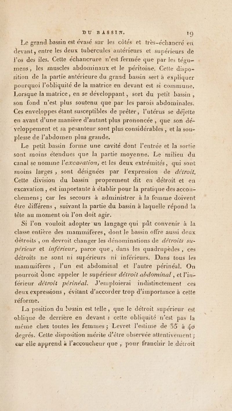 Le grand bassin est évasé sur les côtés et tres-échancré en devant, entre les deux tubercules antérieurs et supérieurs de l'os des iles. Cette échancrure n’est fermée que par les tégu— mens, les muscles abdominaux et le péritoine. Cette dispo sition de la partie antérieure du grand bassin sert à expliquer pourquoi l’obliquité de la matrice en devant est si commune, Lorsque la matrice, en se développant, sort du petit bassin, son fond n’est plus soutenu que par les parois abdominales. Ces enveloppes étant susceptibles de prêter, l’utérus se déjette en ayant d’une manière d’autant plus prononcée , que son dé veloppement et sa pesanteur sont plus considérables , et la sou- plesse de l’abdomen plus grande. Le petit bassin forme une cavité dont l’entrée et la sortie sont moins étendues que la partie moyenne. Le milieu du canal se nomme l’excavalron, et les deux extrémités, qui sont moins larges , sont désignées par l'expression de détroit. Cette division du bassin proprement dit en détroit et en excavation , est importante à établir pour la pratique des accou- chemens; car les secours à administrer à la femme doivent être différens , suivant la partie du bassin à laquelle répond la tête au moment où l’on doit agir. Si l’on vouloit adopter un langage qui püût convenir à la classe entière des mammiferes, dont le bassin offre aussi deux détroits , on devroit changer les dénominations de détroïts su- périeur et inférieur, parce que, dans les quadrupedes , ces détroits ne sont n1 supérieurs ni inférieurs. Dans tous les mammnuferes , l’un est abdominal et l’autre périnéal. On pourroit donc appeler le supérieur détroit abdominal , et l’in- férieur détroit périnéal. J’emploierai indistinctement ces deux expressions , évitant d’accorder trop d'importance à cette réforme. | | La position du hossin est telle, que le détroit supérieur est oblique de derriere en devant : cette obliquité n’est pas la même chez toutes les femmes ; Levret l'estime de 55 à 40 degrés. Cette disposition mérite d’être observée attentivement ; car elle apprend à l’accoucheur que , pour franchir le détroit