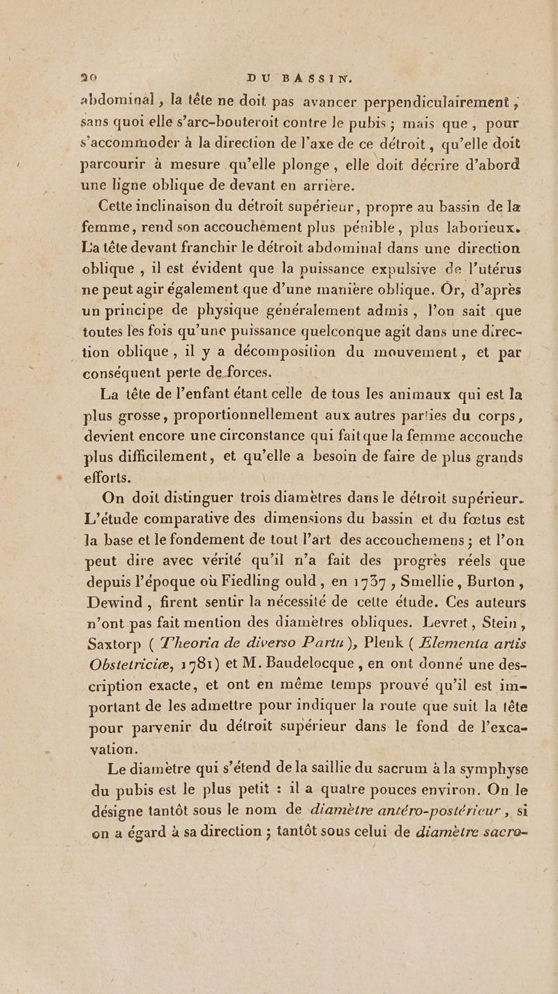 abdominal , la tête ne doit pas avancer perpendiculairement ;, sans quot elle s’arc-bouteroit contre le pubis ; mais que, pour s’accommoder à la direction de l'axe de ce détroit, qu’elle doit parcourir à mesure qu’elle plonge, elle doit décrire d’abord une ligne oblique de devant en arrière. Cette inclinaison du detroit supérieur, propre au bassin de la femme, rend son accouchement plus pénible, plus laborieux. La tête devant franchir le détroit abdominal dans une direction oblique , il est évident que la puissance expulsive de l’utérus ne peut agir également que d’une manière oblique. Or, d’après un principe de physique généralement admis, l’on sait que toutes les fois qu’une puissance quelconque agit dans une direc- tion oblique , 1l y a décomposition du mouvement, et par conséquent perte de forces. La tête de l’enfant étant celle de tous les animaux qui est la plus grosse, proportionnellement aux autres parties du corps, devient encore une circonstance qui faitque la femme accouche plus difficilement, et qu’elle a besoin de faire de plus grands efforts. | On doit distinguer trois diamètres dans le détroit supérieur. L'étude comparative des dimensions du bassin et du fœtus est la base et le fondement de tout l’art des accouchemens ; et l’on peut dire avec vérité qu’il n’a fait des progrès réels que depuis l’époque où Fiedling ould , en 1737 , Smellie, Burton, Dewind , firent sentir la nécessité de cette étude. Ces auteurs n’ont pas fait mention des diamètres obliques. Levret, Stein, Saxtorp ( T’heoria de diverso Partu), Plenk ( Ælementa artis Obstetriciæ, 1781) et M. Baudelocque , en ont donné une des- cription exacte, et ont en même lemps prouvé qu’il est im portant de les admettre pour indiquer la route que suit la tête pour parvenir du détroit supérieur dans le fond de l’exca- vation. Le diamètre qui s’étend de la saillie du sacrum à la symphyse du pubis est le plus petit : il a quatre pouces environ. On le désigne tantôt sous le nom de diamètre antéro-postérieur , si on a égard à sa direction ; tantôt sous celui de diamètre sacra-