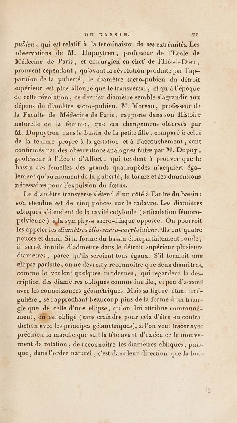 pubien , qui est relatif à la terminaison de ses extrémités. Les observations de M. Dupuytren, professeur de l’École de Médecine de Paris, et chirurgien en chef de l’Hôtel-Dieu , prouvent cependant, qu'avant la révolution produite par l’ap- pariüon de la puberté, le diametre sacro-pubien du détroit supérieur est plus allongé que le transversal , et qu’à l’époque de cette révolution, ce dernier diametre semble s’agrandir aux dépens du diamètre sacro-pubien. M. Moreau, professeur de la Faculté de Médecine de Paris, rapporte dans son Histoire naturelle de la femme, que ces changemens observés par M. Dupuytren dansle bassin de la petite fille, comparé à celui de la femme propre à la gestation et à l’accouchement , sont confirmés par des observations analogues faites par M. Dupuy, professeur à l’École d’Alfort, qui tendent à prouver que le bassin des femelles des grands quadrupèedes n’acquiert éga- lement qu’au moment de la puberté, la forme et les dimensions nécessaires pour l'expulsion du fœtus. Le diametre transverse s’étend d’un côté à l’autre du bassin : son étendue est de cinq pouces sur le cadavre. Les diamètres obliques s’étendent de la cavité cotyloïde (articulation fémoro- pelvienne) àla symphyse sacro-iliaque opposée. On pourroit les appeler les d'ametres ilio-sacro-cotyloidiens.*Ils ont quatre pouces et demi. Si la forme du bassin éloit parfaitement ronde, 1l seroit inutile d’admettre dans le détroit supérieur plusieurs diamètres, parce qu’ils seroient tous égaux. S’il formoit une ellipse parfaite, on ne devroity reconnoître que deux diamètres, comme le veulent quelques modernes, qui regardent la des- cripuion des diamètres obliques comme inutile, et peu d’accord avec les connoissances géométriques. Mais sa figure étant irré- guère , se rapprochant beaucoup pius de la forme d’un trian- gle que de celle d’une ellipse, qu’on lui attribue communé- ment, ones obligé (sans craindre pour cela d’être en contra- diction avec les principes géométriques), si l’on veut tracer avec précision la marche que suit la tête avant d’exécuter le mouve- ment de rotation , de reconnoître les diamètres obliques, puis- que, dans l’ordre naturel , c’est dans leur direction que la lon--