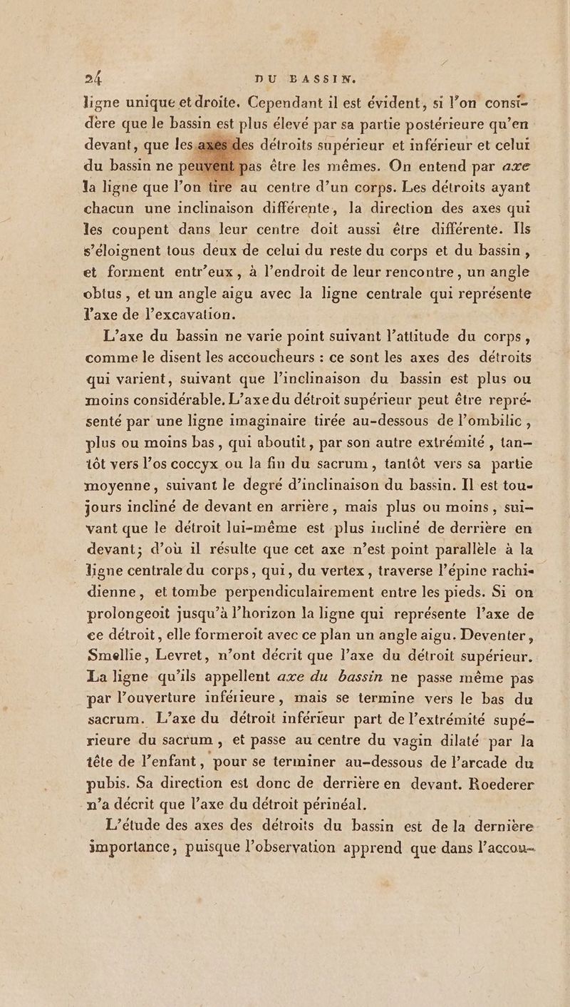 ligne unique et droite. Cependant il est évident, si l’on consi- dère que le bassin est plus élevé par sa partie postérieure qu’en devant, que les es détroits supérieur et inférieur et celui du bassin ne peuvent pas être les mêmes. On entend par axe la ligne que l’on tire au centre d’un corps. Les détroits ayant chacun une inclinaison différente, la direction des axes qui les coupent dans leur centre doit aussi être différente. Ils s’éloignent tous deux de celui du reste du corps et du bassin, et forment entr’eux, à l’endroit de leur rencontre , un angle obtus , et un angle aigu avec la ligne centrale qui représente l'axe de l’excavation. L’axe du bassin ne varie point suivant l’attitude du corps, comme le disent les accoucheurs : ce sont les axes des détroits qui varient, suivant que l’inclinaison du bassin est plus ou moins considérable, L’axe du détroit supérieur peut être repré- senté par une ligne imaginaire tirée au-dessous de l’ombilic, plus ou moins bas, qui aboutit, par son autre extrémité , tan- tôt vers l’os coccyx ou la fin du sacrum, tantôt vers sa partie moyenne, suivant le degré d’inclinaison du bassin. Il est tou- jours incliné de devant en arrière, mais plus ou moins, sui- vant que le détroit lui-même est plus iucliné de derriere en devant; d’où il résulte que cet axe n’est point parallele à la _ ligne centrale du corps, qui, du vertex, traverse l’épine rachi- dienne, ettombe perpendiculairement entre les pieds. Si on prolongeoit jusqu’à l’horizon la ligne qui représente l’axe de ce détroit , elle formeroit avec ce plan un angle aigu. Deventer, Smellie, Levret, n’ont décrit que l’axe du détroit supérieur. La ligne qu'ils appellent axe du bassin ne passe même pas par l’ouverture inférieure, mais se termine vers le bas du sacrum. L’axe du détroit inférieur part de l’extrémité supé- rieure du sacr'um , et passe au centre du vagin dilaté par la tête de l'enfant, pour se terminer au-dessous de l’arcade du pubis. Sa direction est donc de derrière en devant. Roederer n’a décrit que l’axe du détroit périnéal. L'étude des axes des détroits du bassin est de la dernière importance, puisque l’observation apprend que dans l’accou-