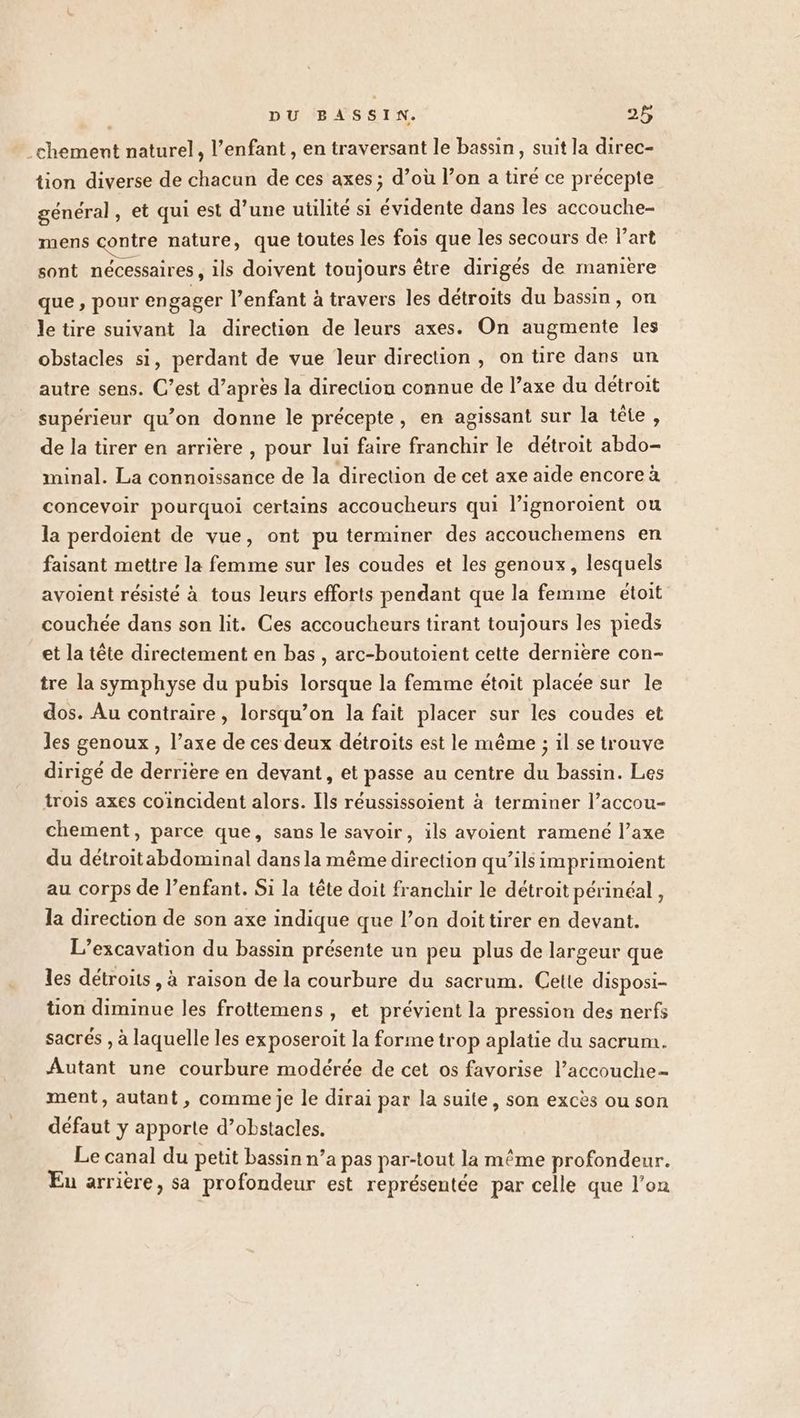 .chement naturel, l'enfant , en traversant le bassin, suit la direc- tion diverse de chacun de ces axes ; d’où l’on a tiré ce précepte général, et qui est d’une utilité si évidente dans les accouche- mens contre nature, que toutes les fois que les secours de l’art sont nécessaires , ils doivent toujours être dirigés de manière que, pour engager l’enfant à travers les détroits du bassin, on le tire suivant la direction de leurs axes. On augmente les obstacles si, perdant de vue leur direction, on üre dans un autre sens. C’est d’après la direction connue de l’axe du détroit supérieur qu’on donne le précepte, en agissant sur la tête, de la tirer en arrière , pour lui faire franchir le détroit abdo- minal. La connoïssance de la direction de cet axe aide encore à concevoir pourquoi certains accoucheurs qui l’ignoroient ou la perdoient de vue, ont pu terminer des accouchemens en faisant mettre la femme sur les coudes et les genoux, lesquels avoient résisté à tous leurs efforts pendant que la femme étoit couchée dans son lit. Ces accoucheurs tirant toujours les pieds et la tête directement en bas, arc-boutoient cette dernière con- tre la symphyse du pubis lorsque la femme étoit placée sur le dos. Au contraire, lorsqu’on la fait placer sur les coudes et les genoux, l’axe de ces deux detroits est le même ; il se trouve dirigé de derrière en devant, et passe au centre du bassin. Les trois axes coïncident alors. Ils réussissoient à terminer l’accou- chement, parce que, sans le savoir, ils avoient ramené l’axe du détroitabdominal dans la même direction qu’ils imprimoient au corps de l’enfant. Si la tête doit franchir le détroit périnéal , la direction de son axe indique que l’on doittirer en devant. L’excavation du bassin présente un peu plus de largeur que les détroits, à raison de la courbure du sacrum. Cette disposi- tion diminue les frottemens , et prévient la pression des nerfs sacrés , à laquelle les exposeroit la forme trop aplatie du sacrum. Autant une courbure modérée de cet os favorise l’accouche- ment, autant, comme je le dirai par la suite, son excès ou son défaut y apporte d’obstacles. Le canal du petit bassin n’a pas par-tout la même profondeur. Eu arrière, sa profondeur est représentée par celle que l’on