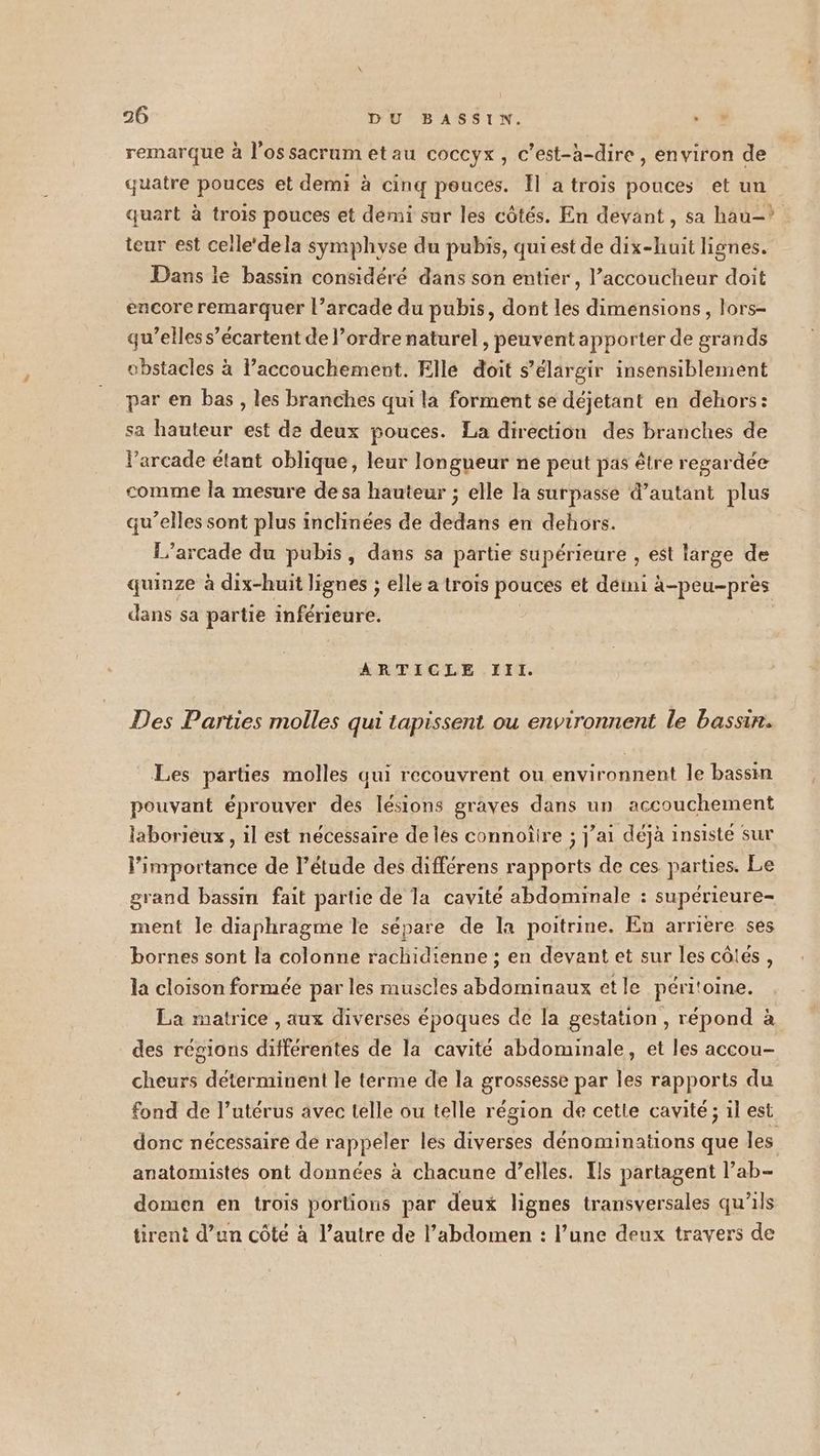 remarque à l'os sacrumetau coccyx , c’est-à-dire, environ de quatre pouces et demi à cinq pouces. Il a trois pouces et un quart à trois pouces et démi sur les côtés. En devant, sa hau-?. teur est celle‘ dela symphyse du pubis, qui est de dix-huit lignes. Dans ie bassin considéré dans son entier, l’accoucheur doit encore remarquer l’arcade du pubis, dont les dimensions, lors- qu’elles s’écartent de l’ordre naturel, peuvent apporter de grands obstacles à l’accouchement. Fille doit s’élargir insensiblement par en bas, les branches qui la forment se déjetant en dehors: sa hauteur est de deux pouces. La direction des branches de larcade étant oblique, leur longueur ne peut pas être regardée comme la mesure de sa hauteur ; elle la surpasse d’autant plus qu’elles sont plus inclinées de dedans en dehors. 1’arcade du pubis, dans sa partie supérieure , est large de quinze à dix-huit lignes ; elle a trois pouces et déini à-peu-près dans sa partie inférieure. | ARTICLE III. Des Parties molles qui tapissent ou environnent le bassin. Les parties molles qui recouvrent ou environnent le bassin pouvant éprouver des lésions graves dans un accouchement laborieux , il est nécessaire de les connoîire ; j’ai déjà insisté sur l’importance de l'étude des différens rapports de ces parties. Le grand bassin fait partie de la cavité abdominale : supérieure- ment le diaphragme le sépare de la poitrine. En arriere ses bornes sont la colonne rachidienne ; en devant et sur les côtés, la cloison formée par les muscles abdominaux et le péritoine. La matrice , aux diverses époques de la gestation , répond à des régions différentes de la cavité abdominale, et les accou- cheurs déterminent le terme de la grossesse par les rapports du fond de l’utérus avec telle ou telle région de cette cavité ; 1l est donc nécessaire de rappeler les diverses dénominations que les anatomistés ont données à chacune d’elles. Ils partagent l’ab- domen en trois portions par deux lignes transversales qu’ils tirent d’un côté à l’autre de l’abdomen : l’une deux travers de