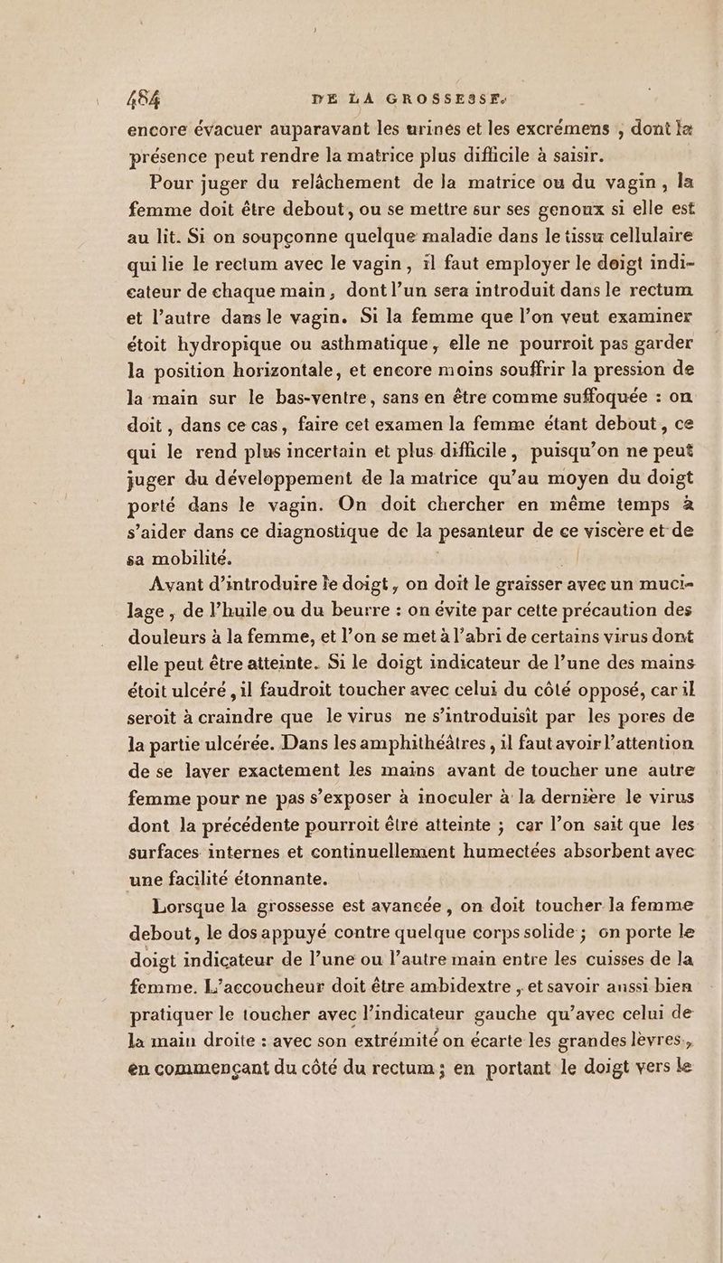 encore évacuer auparavant les urines et les excrémens , dont Ia présence peut rendre la matrice plus difficile à saisir. Pour juger du relâchement de la matrice ou du vagin, la femme doit être debout, ou se mettre sur ses genoux si elle est au lit. Si on soupçonne quelque maladie dans le tissu cellulaire qui lie le rectum avec le vagin, il faut employer le deigt indi- cateur de chaque main, dont l’un sera introduit dans le rectum et l’autre dans le vagin. Si la femme que l’on veut examiner étoit hydropique ou asthmatique, elle ne pourroit pas garder la position horizontale, et encore moins souffrir la pression de la main sur le bas-ventre, sans en être comme suffoquée : on doit , dans ce cas, faire cet examen la femme étant debout, ce qui le rend plus incertain et plus difficile, puisqu’on ne peut juger du développement de la matrice qu’au moyen du doigt porté dans le vagin. On doit chercher en même temps à s’aider dans ce diagnostique de la pesanteur de ce viscère et de sa mobilite. ; w] Avant d'introduire le doigt, on doit le graïsser avec un muci- lage , de l’huile ou du beurre : on évite par cette précaution des douleurs à la femme, et l’on se met à l’abri de certains virus dont elle peut être atteinte. Si le doigt indicateur de l’une des mains étoit ulcéré , il faudroit toucher avec celui du côté opposé, car il seroit à craindre que le virus ne s’introduisit par les pores de la partie ulcérée. Dans les amphithéâtres , 1l fautavoir l'attention de se laver exactement les mains avant de toucher une autre femme pour ne pas s’exposer à inoculer à la derniere le virus dont la précédente pourroit être atteinte ; car l’on sait que les surfaces internes et continuellement humectées absorbent avec une facihté étonnante. Lorsque la grossesse est avancée, on doit toucher la femme debout, le dos appuyé contre quelque corpssolide ; on porte le doigt indicateur de l’une ou l’autre main entre les cuisses de la femme. L’accoucheur doit être ambidextre , et savoir anssi bien pratiquer le toucher avec l’indicateur gauche qu’avec celui de la main droite : avec son extrémité on écarte les grandes lèvres., en commençant du côté du rectum; en portant le doigt vers Le