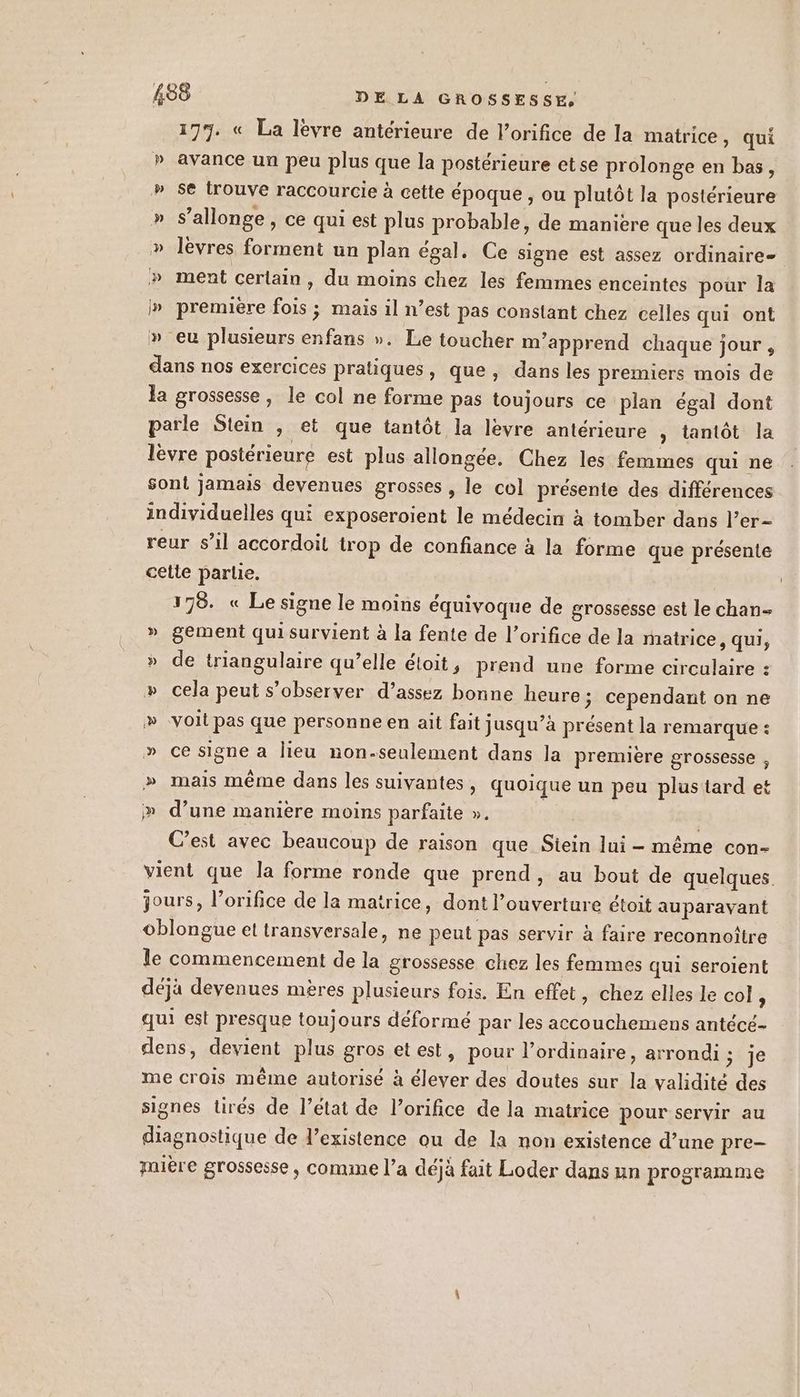 177. « La lèvre antérieure de l’orifice de la matrice, qui » avance un peu plus que la postérieure etse prolonge en bas, » se trouve raccourcie à cette époque , ou plutôt la postérieure » s’allonge, ce qui est plus probable, de maniere que les deux » lèvres forment un plan égal. Ce signe est assez ordinaire » ment cerlain, du moins chez les femmes enceintes pour la I» première fois ; mais il n’est pas constant chez celles qui ont » eu plusieurs enfans ». Le toucher m'apprend chaque jour, dans nos exercices pratiques, que, dans les premiers mois de la grossesse, le col ne forme pas toujours ce plan égal dont parle Stein ; et que tantôt la lèvre antérieure , tantôt la lèvre postérieure est plus allongée. Chez les femmes qui ne sont jamais devenues grosses , le col présente des différences individuelles qui exposeroient le médecin à tomber dans l’er- reur s’il accordoil trop de confiance à la forme que présente cetie parle. 178. « Le signe le moins équivoque de grossesse est le chan » gement qui survient à la fente de l’orifice de la matrice, qui, » de triangulaire qu’elle éloit, prend une forme circulaire : cela peut s’observer d’assez bonne heure; cependant on ne » -voit pas que personne en ait fait jusqu’à présent la remarque : » ce signe a lieu non-seulement dans la première grossesse , » mais même dans les suivantes, quoique un peu plus tard et » d’une manière moins parfaite ». | | C’est avec beaucoup de raison que Stein lui - même con- vient que la forme ronde que prend, au bout de quelques. jours, l’orifice de la matrice, dont l’ouverture étoit auparavant oblongue et transversale, ne peut pas servir à faire reconnoitre le commencement de la grossesse chez les femmes qui seroient déjà devenues mères plusieurs fois. En effet, chez elles le col ; qui est presque toujours déformé par les accouchemens antéce- dens, devient plus gros etest, pour l'ordinaire, arrondi; je me crois même autorisé à élever des doutes sur la validité des signes Lirés de l’état de l’orifice de la matrice pour servir au diagnostique de l'existence ou de la non existence d’une pre- nière grossesse, comme l’a déjà fait Loder dans un programme