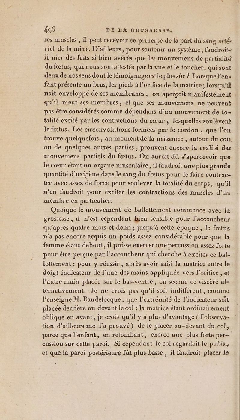 ses muscles , il peut recevoir ce principe de la part du sang ârté: riel de la mère. D'ailleurs, pour soutenir un système, faudroit- il nier des faits si bien avérés que les mouvemens de partialité du fœtus, qui nous sontattestés par la vue et le toucher, qui sont deux de nos sens dont letéméignage estle plus sûr? Lorsquel’en- fant présente un bras, les pieds à l’orifice de la matrice; lorsqu’it naît enveloppé de ses membranes, on aperçoit manifestement qu’il meut ses membres, et que ses mouvemens ne peuvent pas être considérés comme dépendans d’un mouvement de 1o- talité excité par les contractions du cœur , lesquelles soulevent le fœtus. Les cireonvolutions formées par le cordon , que l’on trouve quelquefois, au moment de la naissance , autour du cou. ou de quelques autres parties , prouvent encore la réalité des mouvemens partiels du fœtus. On auroit dû s’apercevoir que le cœur étant un organe musculaire, il faudroit une plus grande quantité d’oxigène dans le sang du fœtus pour le faire contrac- ter avec assez de force pour soulever la totalité du corps, qu’il n’en faudroit pour exciter les contractions des muscles d’un membre en particulier. Quoique le mouvement de ballottement commence avec la grossesse , 1l n’est cependant Bien sensible pour l’accoucheur qu'après quatre mois et demi ; jusqu’à cette époque , le fœtus n’a pas encore acquis un poids assez considérable pour que la femme étant debout, 1l puisse exercer une percussion assez forte pour être perçue par l’accoucheur qui cherche à exciter ce bal- lottement : pour y réussir, après avoir saisi la matrice entre le doigt indicateur de l’une des mains appliquée vers l’orifice , et l’autre main placée sur le bas-ventre, on secoue ce viscere al- ternativement. Je ne crois pas qu’il soit indifférent , comme l’enseigne M. Baudelocque, que l’extrémité de l’indicateur soit placée derrière ou devant le col ; la matrice étant ordinairement oblique en avant, je crois qu'il y a plus d'avantage ( l’observa= tion d’ailleurs me l’a prouvé) de le placer au-devant du col, parce que l’enfant, en retombant, exerce une plus forte per cussion sur cette paroi. S1 cependant le col regardoit le pubis ; et que la paroi postérieure fût plus basse , 1l faudroit placer le