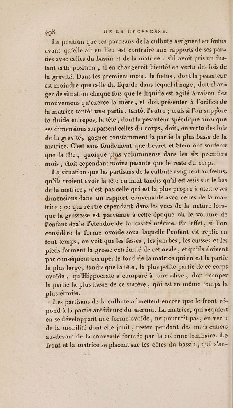 La position que les partisans de la culbute assignent au fœtus avant qu’elle ait eu lieu est contraire aux rapports de ses par- ties avec celles du bassin et de la matrice : s’il avoit pris un ins- tant cette position , il en changeroit bientôt en vertu des lois de la gravité. Dans les premiers mois, le fœtus , dont la pesanteur est moindre que celle du liquide dans lequel il nage, doit chan- ger de situation chaque fois que le liquide est agité à raison des mouvemens qu’exerce la mère, et doit présenter à l'orifice de la matrice tantôt une partie, tantôt l’autre ; mais si l’on suppose le fluide en repos, la tête , dont la pesanteur spécifique ainsi que ses dimensions surpassent celles du corps, doit, en vertu des lois de la gravité, gagner constamment la partie la plus basse de la matrice. C’est sans fondement que Levret et Stein ont soutenu que latête, quoique plus volumineuse dans les six premiers mois , étoit cependant moins pesante que le reste du corps. La situation que les partisans de la culbute assignent au fœtus, qu’ils croient avoir la tête en haut tandis qu’il est assis sur le bas de la matrice, n’est pas celle qui est la plus propre à mettre ses dimensions dans un rapport convenable avec celles de la ma- trice ; ce qui rentre cependant dans les vues de la nature lors- que (à grossesse est parvenue à cette époque où le volame de l'enfant égale l'étendue de la cavité utérine. En effet, si l’on considère la forme ovoïde sous laquelle l’enfant est replié en tout temps, on voit que les fesses , les jambes, les cuisses et les pieds forment la grosse extrémité de cet ovale, et qu’ils doivent par conséquent occuper le fond de la matrice qui en est la partie Ja plus large, tandis que la tête, la plus petite partie de ce corps ovoide , qu'Hippocrate a comparé à une olive, doit occuper la partie la plus basse de ce viscère , qüi est en mêrne temps la plus étrorte. - Les partisans de la culbute admettent encore que le front ré- pond à la partie antérieure du sacrum. La matrice, qui acquiert en se développant une forme ovoide, ne pourroiït pas, en vérlu de la mobilité dont elle jouit , rester pendant des mois entiers au-devant de la convexité formée par la colonne lombaire. Le front et la matrice se placent sur les côtés du bassin, qui sac