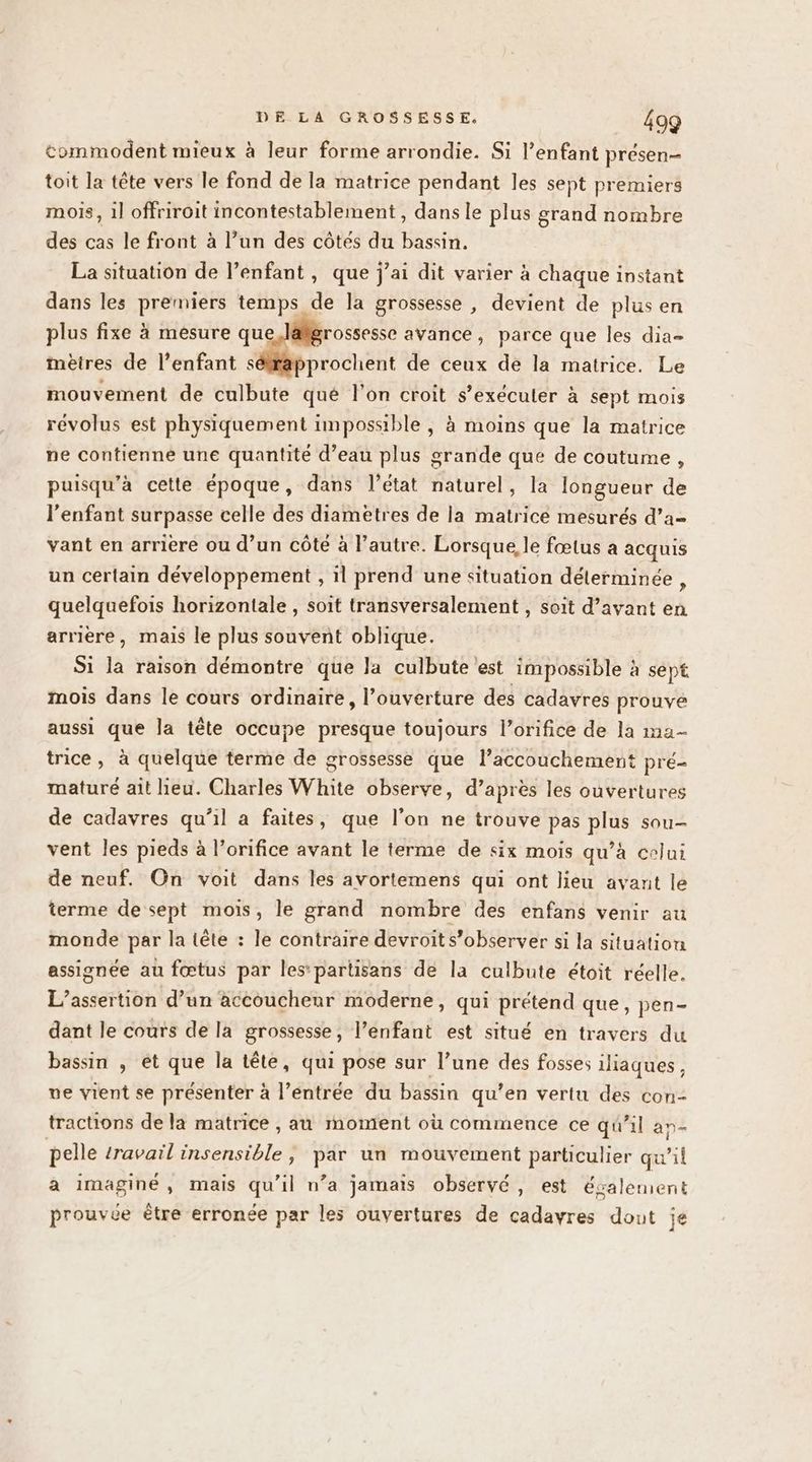 &amp;ommodent mieux à leur forme arrondie. Si l’enfant présen- toit la tête vers le fond de la matrice pendant les sept premiers mois, il offriroit incontestablement , dans le plus grand nombre des cas le front à l’un des côtes du bassin. La situation de l’enfant , que j’ai dit varier à chaque instant dans les premiers temps de la grossesse , devient de plus en plus fixe à mésure que lalgrossesse avance, parce que les dia- mèires de l’enfant séfapprochent de ceux de la matrice. Le mouvement de culbute qué l'on croit s’exéculer à sept mois révolus est physiquement impossible , à moins que la matrice ne contienne une quantité d’eau plus grande que de coutume , puisqu’à cette époque, dans l’état naturel, la longueur de l'enfant surpasse celle des diametres de la matrice mesurés d’a- vant en arriere ou d’un côte à l’autre. Lorsque le fœtus a acquis un certain développement , il prend une situation délerminée , quelquefois horizontale , soit transversalement , soit d’avant en arrière, mais le plus souvent oblique. Si la raison démontre que la culbute est impossible à sept mois dans le cours ordinaire, l’ouverture des cadavres prouve aussi que la tête occupe presque toujours l’orifice de la ma- trice, à quelque terme de grossesse que l’accouchement pré- maturé ait lieu. Charles White observe, d’après les ouvertures de cadavres qu’il a faites, que l’on ne trouve pas plus sou- vent les pieds à l’orifice avant le terme de six mois qu’à celui de neuf. On voit dans les avortemens qui ont lieu avant le terme de sept mois, le grand nombre des enfans venir au monde par la tête : le contraire devroits’observer si la situation assignée au fœtus par les*partisans de la culbute étoit réelle. L’assertion d’un accouchenr moderne, qui prétend que, pen- dant le cours de la grossesse, l’enfant est situé en travers du bassin , et que la tête, qui pose sur l’une des fosses iliaques, ve vient se présenter à l’éntrée du bassin qu’en vertu des con- tractions de la matrice , au moment où commence ce qu'il an- pelle travail insensible, par un mouvement particulier qu'il a imaginé, mais qu'il n’a jamais observé, est ésalement prouvée être erronée par les ouvertures de cadavres dout je