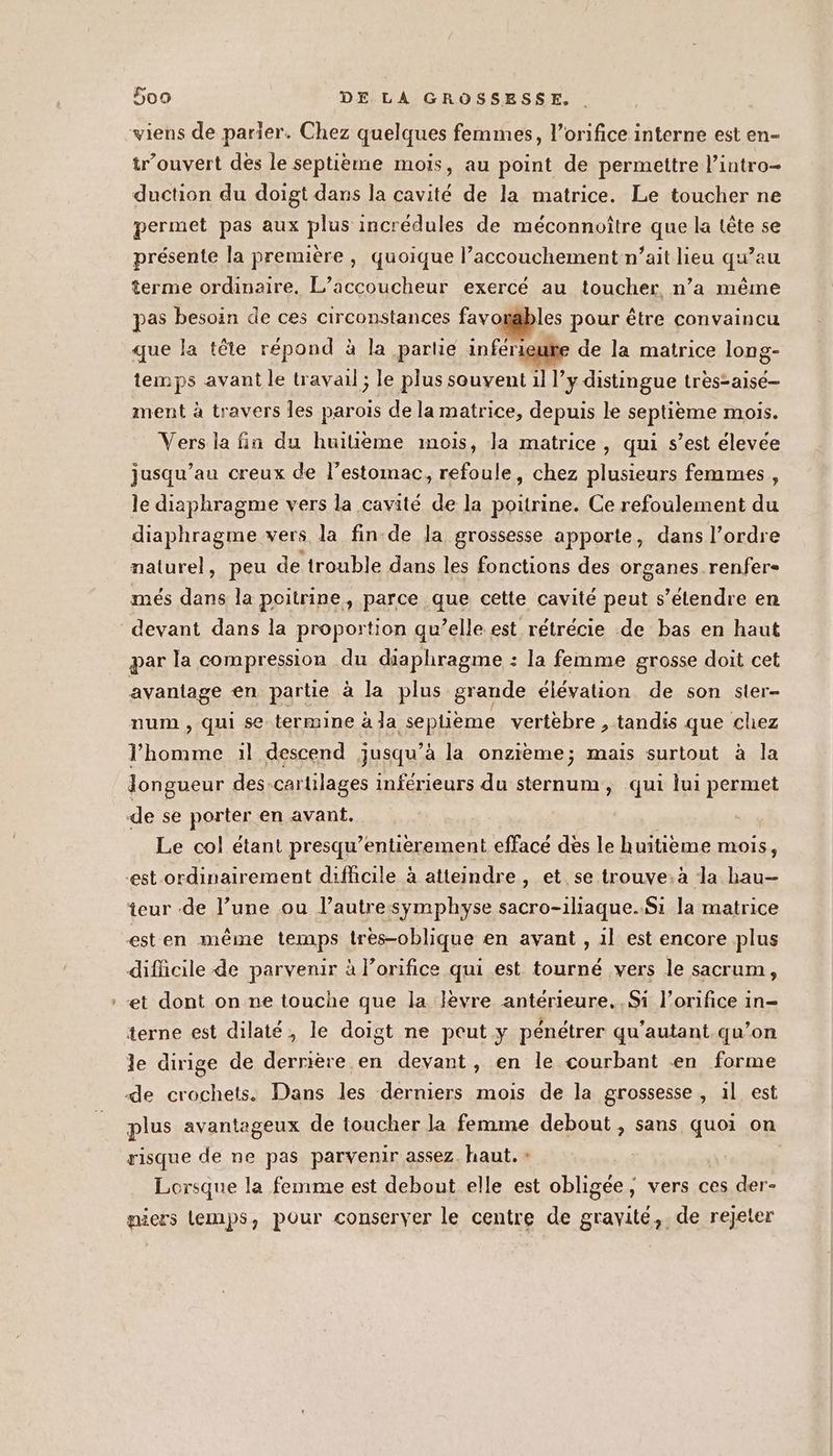 trouvert des le septième mois, au point de permettre l’intro- duction du doigt dans la cavité de la matrice. Le toucher ne permet pas aux plus incrédules de méconnoître que la tête se présente la première , quoique l’accouchement n’ait lieu qu’au terme ordinaire. L’accoucheur exercé au toucher n’a même pas besoin de ces circonstances favosables pour être convaincu que la tête répond à la partie inférieute de la matrice long- temps avant le travail ; le plus souvent il l’y distingue tres=aisé- ment à travers Îles parois de la matrice, depuis le septième mois. Vers la fin du huilième mois, la matrice, qui s’est élevée jusqu’au creux de lestomac, refoule, chez plusieurs femmes, le diaphragme vers la cavité de la poitrine. Ce refoulement du diaphragme vers la fin de Ja grossesse apporte, dans l’ordre naturel, peu de trouble dans les fonctions des organes.renfer- més dans la poitrine, parce que cette cavité peut s’élendre en par la compression du diaphragme : la femme grosse doit cet avantage en partie à la plus grande élévation de son sler- num , qui se termine à la sephème vertebre , tandis que chez l’homme :l descend jusqu’à la onzième; mais surtout à la Jongueur des-cartilages inférieurs du sternum, qui lui permet Le col étant presqu’entiérement effacé des le huitieme mois, teur de l’une ou l’autresymphyse sacro-iliaque..Si la matrice esten même temps très-oblique en avant , 1l est encore plus difficile de parvenir à l’orifice qui est tourné vers le sacrum, et dont on ne touche que la lèvre antérieure. Si l’orifice in- terne est dilaté, le doigt ne peut y pénétrer qu'autant.qu’on le dirige de dernère en devant, en le courbant en forme plus avantageux de toucher la femme debout , sans quoi on risque de ne pas parvenir assez. haut. » Lorsque la femme est debout elle est obligée, vers ces der- piers lemps, pour conserver le centre de gravité, . de rejeter