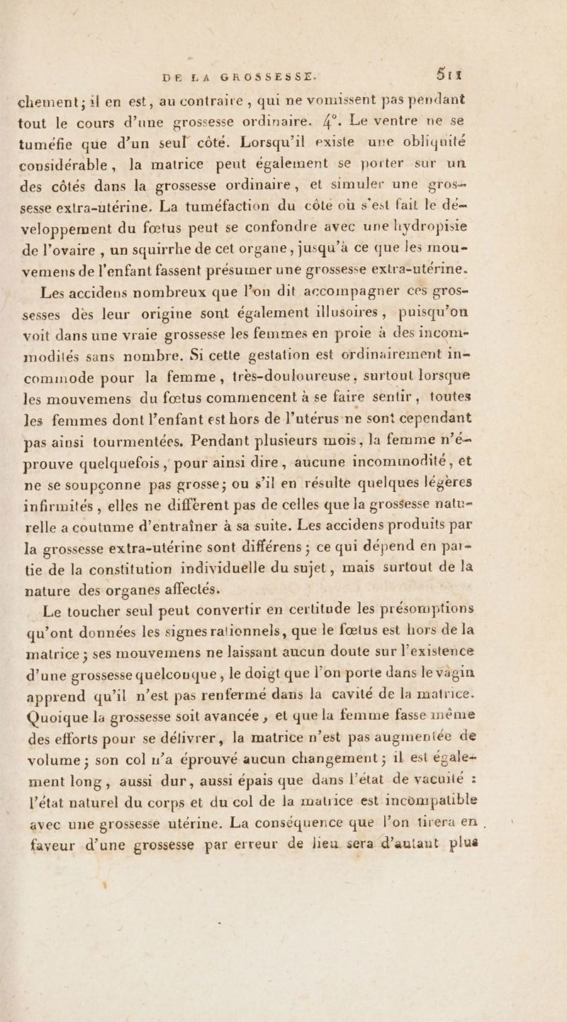 chement; il en est, au contraire , qui ne vonnssent pas pendant tout le cours d’une grossesse ordinaire. 4°. Le ventre ne se tumefie que d’un seul côte. Lorsqu'il existe une obliquité considérable, la matrice peut également se porter sur un des côtés dans la grossesse ordinaire, et simuler une gros- sesse extra-utérine. La tuméfaction du côte où s'est fait le dé= veloppement du fœtus peut se confondre avec une hydropiste de l'ovaire , un squirrhe de cet organe, jusqu’à ce que les mou- vemens de l'enfant fassent présumer une grossesse exira-utérine. Les accidens nombreux que l’on dit accompagner ces gros- sesses dès leur origine sont également illusoires , puisqu'on voit dans une vraie grossesse les femmes en proie à des incom- modités sans nombre, Si cette gestation est ordinairement in= commode pour la femme, très-douloureuse, surtout lorsque les mouvemens du fœtus commencent à se faire sentir, toutes les fenimes dont l’enfant est hors de l’utérus ne sont cependant pas ainsi tourmentées. Pendant plusieurs mois, la femme n’é- prouve quelquefois ; pour ainsi dire, aucune incominodité , et ne se soupçonne pas grosse; ou s’il en résulte quelques légères infirimités , elles ne different pas de celles que la grossesse natu- relle a coutume d’entraîner à sa suite. Les accidens produits par la grossesse extra-utérine sont différens ; ce qui dépend en par- tie de la constitution individuelle du sujet, mais surtout de la nature des organes affectés. Le toucher seul peut convertir en certitude les présomptions qu’ont données les signes ralionnels, que le fœtus est hors de la matrice ; ses mouvemens ne laissant aucun doute sur l'existence d’une grossesse quelconque , le doigt que l’on porte dans le vagin apprend qu’il n’est pas renferme dans la cavité de la matrice. Quoique la grossesse soit avancée , et que la femme fasse méme des efforts pour se délivrer, la matrice n’est pas augmentée de volume ; son col n’a éprouvé aucun changement ; il est égale- ment long, aussi dur, aussi épais que dans l’état de vacuité : l’état naturel du corps et du col de la matrice est incompatible avec une grossesse utérine. La conséquence que l’on ürera en, faveur d’une grossesse par erreur de lieu sera d’autant plus