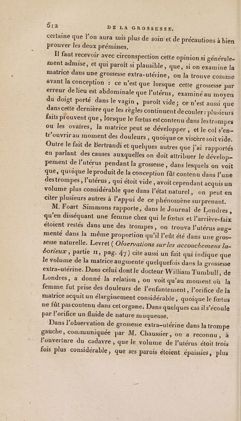 certaine que l’on aura imis plus de soin'et de précautions à bien prouver les deux prémisses, Îl faut recevoir avec circonspection cette Opinion si générale ment admise, et qui paroît si plausible, que, si on examine la matrice dans une grossesse extra-utérine, on la trouve comme avant la Conception : ce n’est que lorsque cette grossesse par erreur de lieu est abdominale que l’utérus, examiné au moyen du doigt porté dans le Vagin , paroît vide; ce n’est aussi que dans cette dernière que les regles continuent decouler: plusieurs faits prouvent que, lorsque le fœtus est contenu dans les trompes où les ovaires, la matrice peut se développer , et le col s’en ouvrir au moment des douleurs ; Quoique ce viscere soit vide. Outre le fait de Bertrandi et quelques autres que j’ai rapportés en parlant des causes auxquelles on doit attribuer le dévelop= pement de l’utérus pendant la grossesse , dans lesquels on voit que, quoique le produit de la Conceplion fût contenu dans l’une destrompes, l’utérus , qui étoit vide > avoit cependant acquis un volume plus considérable que dans l’état naturel, on peut en citer plusieurs autres à l'appui de ce phénomène surprenant. M. Foart Simmons rapporte, dans le Journal de Londres, qu’en disséquant une femme chez qui le fœtus et l’arrière-faix étoient restés dans une des {rompes, on trouva l’utérus aug menté dans la même proportion qu’il l’eût été dans une gros- sesse naturelle. Levret ( Oservations sur les accouchemens la- éorieux , partie 11, pag. 4) cite aussi un fait qui indique que le volume de la matrice augmente quelquefois dans la grossesse extra-utérine. Dans celui dont le docteur William Tumbull, de Londres, a donné la relation, on voit qu’au moment où la femme fut prise des douleurs de l’enfantement, l’orifice de la matrice acquit un élargissement considérable , quoique le fœtus ne füt pas contenu dans cet organe, Dans quelques cas il s’écoule par l’orifice un fluide de nature muqueuse, Dans l’observation de grossesse extra-utérine dans la trompe gauche, communiquée par M. Chaussier, on a reconnu a l'ouverture du cadavre , que le volume de l'utérus étoit trois fois plus considérable, que ses parois éloient épaissies, plus