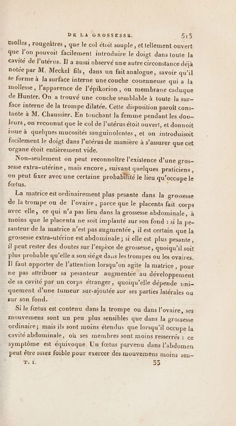 molles, rougeâtres , que le col étoit souple , et tellement ouvert que l’on pouvoit facilement introduire le doigt dans toute la cavité de l’utérus. Il a aussi observé une autre circonstance dejà notée par M, Meckel fils, dans un fait analogue, savoir qu’il $e forme à la surface interne une couche couenneuse qui a la mollesse , l'apparence de l’épikorion, ou membrane caduque de Hunter, On a trouvé une couche semblable à toute la sur— face interne de la trompe dilatée. Cette disposition paroît cons- tante à M. Chaussier. En touchant la femme pendant les dou- leurs, on reconnut que le col de l’utérus éloit ouvert, et donnoit issue à quelques mucosités sanguinolentes, et on introduisoit facilement le doigt dans l’utérus de manière à s’assurer que cet organe étoit entièrement vide. Non-seulement on peut reconnoître l’existence d’une gros sesse extra-utérine, mais encore , suivant quelques praticiens, on peut fixer avec une certaine probabilité le lieu qu’occupe le fœtus. É La matrice est ordinairement plus prsante dans la grossesse de la trompe ou de l'ovaire, parce que le placenta fait corps avec elle, ce qui n’a pas lieu dans la grossesse abdominale, à moins que le placenta ne soit implanté sur son fond : si la pe- santeur de la matrice n’est pas augmentée , 1l est certain que la grossesse extra-utérine est abdominale ; si elle est plus pesante, il peut rester des doutes sur l'espèce de grossesse, quoiqu'il soit plus probable qu’elle a son siége daus les trompes ou les ovaires. Îl faut apporter de l’attention lorsqu’on agite la matrice » pour ne pas attribuer sa pesanteur augmentée au développement de sa cavité par un corps étranger, quoiqu’elle dépende uni- quement d’une tumeur sur-ajoutée sur ses parties latérales ou sur son fond. Si le fœtus est contenu dans la trompe ou dans l'ovaire, ses mouvemens sont un peu plus sensibles que dans la grossesse ordinaire; mais ils sont moins étendus que lorsqu'il occupe la cavité abdominale, où ses membres sont moins resserrés : ce symptôme est équivoque. Un fœtus parvenu dans l’abdomen peut être assez foible pour exercer des mouyÿemens moins sen= T. I. 33