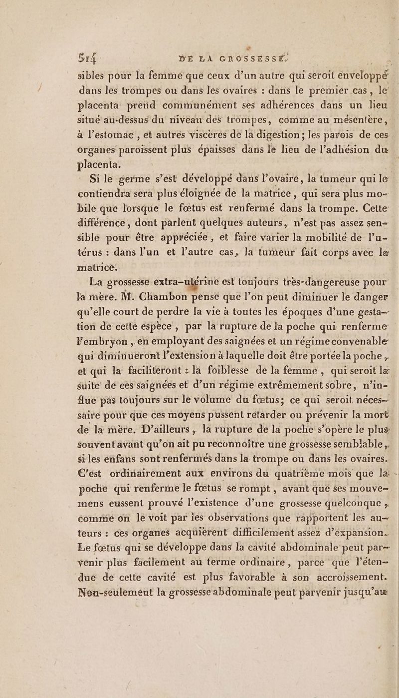 Ca B14 DE LA GROSSESSE, | sibles pour la femme que ceux d'un autre qui seroit Enveloppe dans les trompes ou dans les ovaires : dans le premier cas, le placenta prend communément ses adhérences dans un lieu situé au-dessus du riivéau dés trompes, comme au mésentére, à l’estomae , et autres visceres de la digestion; les parois de ces organes paroïssent plus épaisses dans le lieu de l’adhésion du placenta. | Si le germe s’est développé dans l’ovaire, la tumeur qui le contiendra sera plus éloignée de la matrice, qui sera plus mo- bile que lorsque le fœtus est rénfermé dans la trompe. Cette différence , dont parlent quelques auteurs, n’est pas assez sen- sible pour être appréciée, et faire varier la mobilité de l’u- térus : dans l’un et l’autre cas, la tumeur fait corps avec læ matrice. La grossesse extra-ujérine est toujours tres-dangereuse pour Ja mère. M. Chambon pensé que l’on vas diminuer le danger qu’elle court de perdre la vie à toutes les époques d’une gesta— tion de cette espèce, par la rupture de la poche qui renferme Fembryon , en employant des saignées et un régime convenable: qui diminueront l’extension à laquelle doit être portée la poche, et qui la faciliteront : la foiblesse de la femme , qui seroit læ suite dé ces saignées et d’un régime extrêmement sobre, n’in- flue pas toujours sur le volume du fœtus; ce qui seroit néces— saire Poe que ces moyens püussent rélarder ou prevenie la mort de la mère. D'ailleurs, la rupture de la poche s’opère le plus souvent avant qu’on ait pu reconnoître une grossesse semblable, siles enfans sont renfermés dans la trompe ou dans les ovaires. C’est ordinairement aux environs du quatrième mois que la - poche qui renferme le fœtus se rompt , avant que ses mouve- mens eusseni prouvé l’existence d’une grossesse quelconque ; comrmié on le voit par ies observations que rapportent les au— teurs : ces organes acquierent difficilement assez d'expansion. Le fœtus qui se développe dans la cavité abdominale peut par- venir plus facilement au terme ordinaire, parce que l’éten- due de cette cavité est plus favorable à son accroissement. Non-seulement la grossesse abdominale peut parvenir jusqu’aw