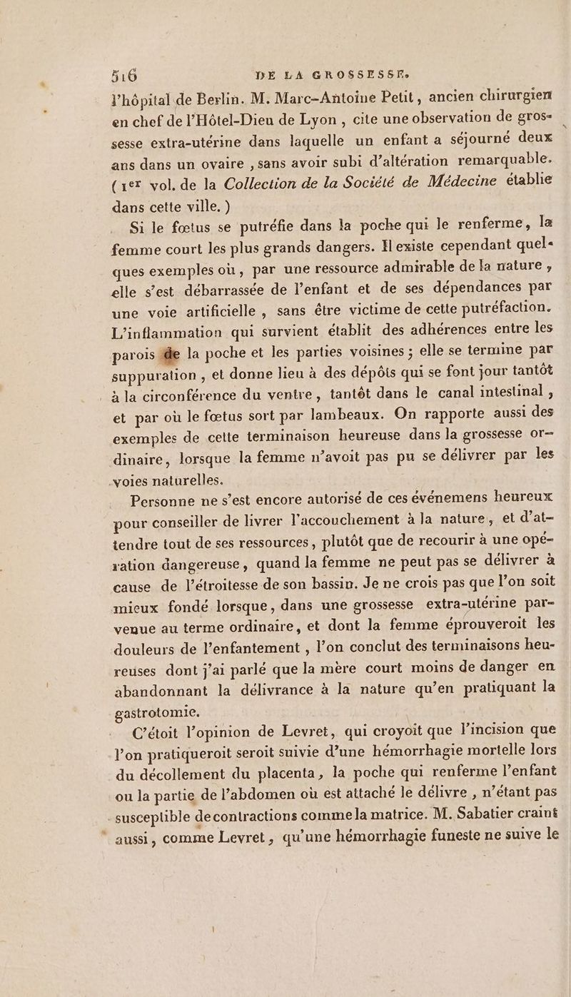 l'hôpital de Berlin. M. Marc-Antoine Petit, ancien chirurgien en chef de l’Hôtel-Dieu de Lyon , cite une observation de gros- sesse extra-utérine dans laquelle un enfant a séjourné deux ans dans un ovaire , sans avoir subi d’altération remarquable. (ur vol. de la Collection de la Société de Médecine établie dans cette ville. ) Si le fœtus se putréfie dans la poche qui le renferme, la femme court les plus grands dangers. Il existe cependant quel« ques exemples où, par une ressource admirable de la nature , elle s’est débarrassée de l’enfant et de ses dépendances par une voie artificielle , sans être victime de cette putréfaction. L’inflammation qui survient établit des adhérences entre les parois te la poche et les parties voisines ; elle se termine par suppuration , el donne lieu à des dépôts qui se font jour tantôt à la circonférence du ventre, tantôt dans le canal intestinal , et par où le fœtus sort par lambeaux. On rapporte aussi des exemples de celte terminaison heureuse dans la grossesse or- dinaire, lorsque la femme n’avoit pas pu se délivrer par les voies naturelles. Personne ne s’est encore autorisé de ces événemens heureux pour conseiller de livrer l'accouchement à la nature, et d’at- tendre tout de ses ressources, plutôt que de recourir à une OpE- ration dangereuse, quand la femme ne peut pas se délivrer à cause de l’étroitesse de son bassin. Je ne crois pas que l’on soit mieux fondé lorsque, dans une grossesse extra-utérine par- veaue au terme ordinaire, et dont la femme éprouveroit les douleurs de l’enfantement , l’on conclut des terminaisons heu- reuses dont j'ai parlé que la mère court moins de danger en abandonnant la délivrance à la nature qu’en pratiquant la gastrotomie. C’étoit l’opinion de Levret, qui croyoit que lincision que l’on pratiqueroit seroit suivie d’une hémorrhagie mortelle lors du décollement du placenta, la poche qui renferme l’enfant ou la partie de l’abdomen où est attaché le délivre , n’étant pas susceptible de contractions comme la matrice. M. Sabatier craint * aussi, comme Levret, qu’une hémorrhagie funeste ne suive le