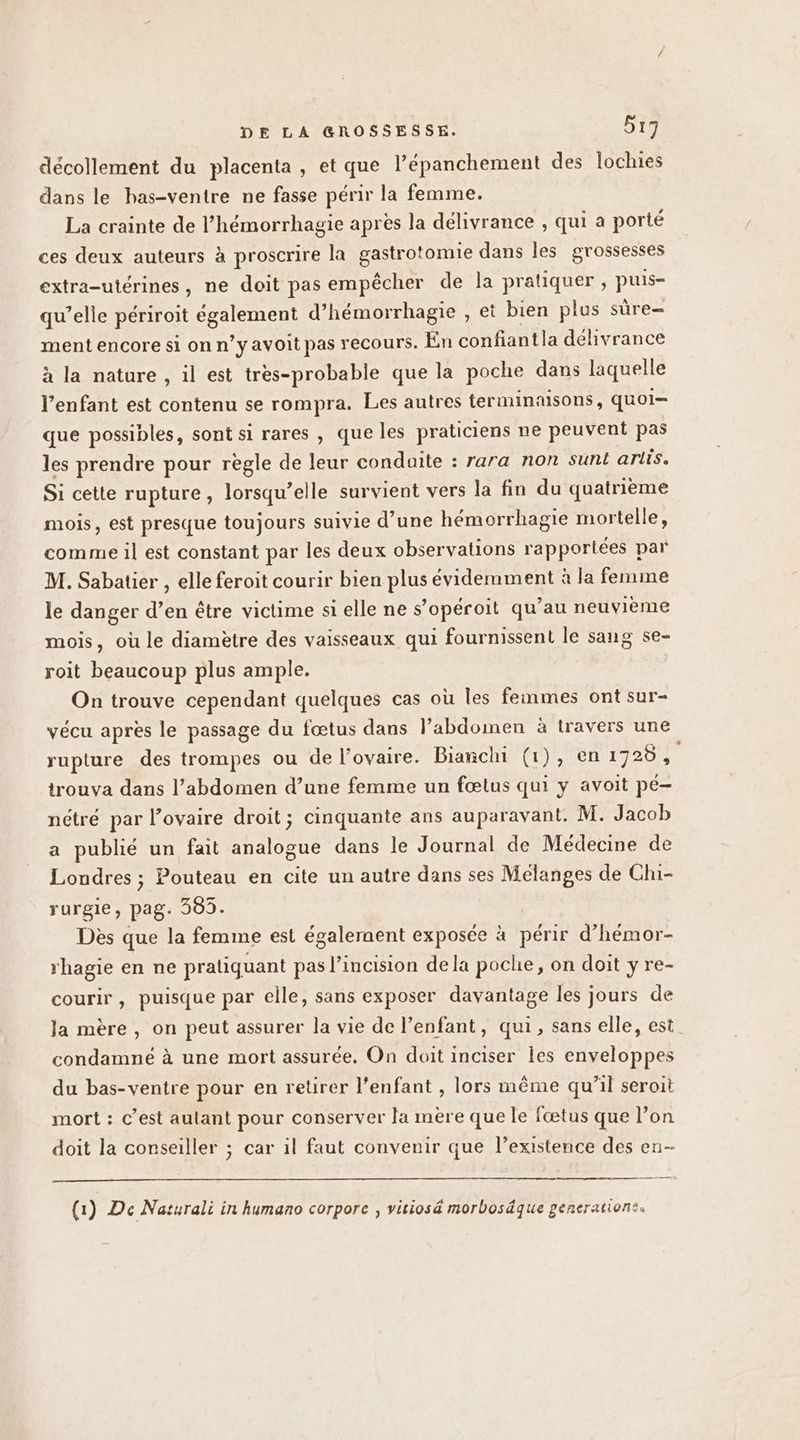 décollement du placenta, et que l’épanchement des lochies dans le bas-ventre ne fasse périr la femme. La crainte de l’hémorrhagie après la délivrance , qui a porté ces deux auteurs à proscrire la gastrotomie dans les grossesses extra-utérines, ne doit pas empêcher de la pratiquer, puis- qu’elle périroit également d’hémorrhagie , et bien plus sûre ment encore si on n’y avoit pas recours. En confiantla délivrance à la nature , il est tres-probable que la poche dans laquelle l'enfant est contenu se rompra. Les autres terminaisons, quoi que possibles, sont si rares , que les praticiens ne peuvent pas les prendre pour règle de leur condaite : rara non sunt arlis. Si cette rupture, lorsqu’elle survient vers la fin du quatrième mois, est presque toujours suivie d’une hémorrhagie mortelle, comme il est constant par les deux observations rapportées par M. Sabatier , elle feroit courir bien plus évidemment à la femme le danger d’en être victime si elle ne s’opéroit qu’au neuvième mois, où le diamètre des vaisseaux qui fournissent le sang se- roit beaucoup plus ample. On trouve cependant quelques cas où les femmes ont sur- vécu après le passage du fœtus dans l’abdomen à travers une rupture des trompes ou de l'ovaire. Bianchi (1), en 1728, trouva dans l’abdomen d’une femme un fœtus qui y avoit pé- nétré par lovaire droit; cinquante ans auparavant. M. Jacob a publié un fait analogue dans le Journal de Médecine de Londres ; Pouteau en cite un autre dans ses Mélanges de Chi- rurgie, pag. 305. Des que la femme est également exposée à périr d’hémor- rhagie en ne pratiquant pas l’incision dela poche, on doit y re- courir, puisque par elle, sans exposer davantage les jours de la mère, on peut assurer la vie de l’enfant, qui, sans elle, est condamné à une mort assurée. On doit inciser les enveloppes du bas-ventre pour en retirer l’enfant , lors même qu’il seroit mort : c’est autant pour conserver la mère que le fœtus que l’on doit la conseiller ; car il faut convenir que l’existence des en- (1) De Naturali in humano corporce , vitios&amp; morbosäque generations.