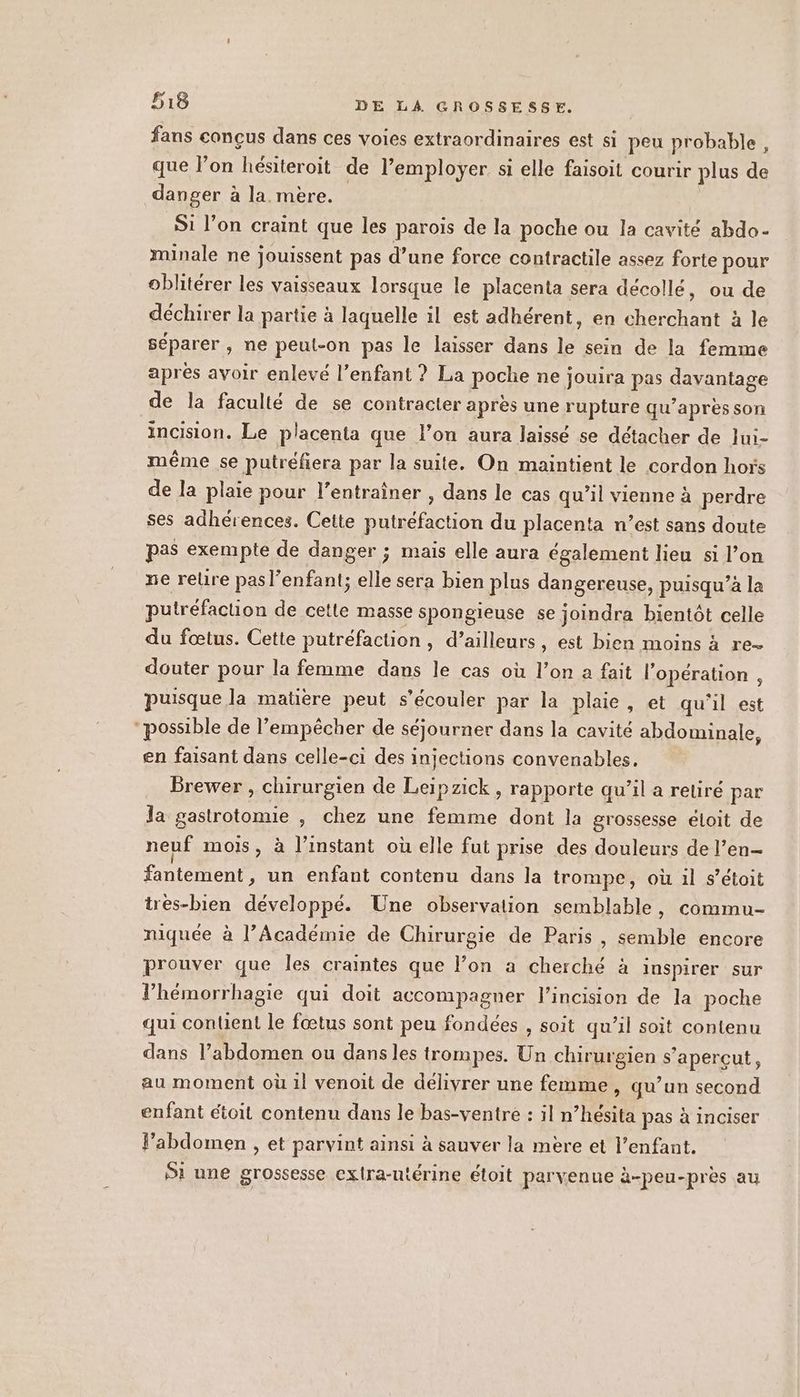 fans conçus dans ces voies extraordinaires est si peu probable, que l’on hésiteroit de l’employer si elle faisoit courir plus de danger à la. mère. | S1 l’on craint que les parois de la poche ou la cavité abdo- minale ne jouissent pas d’une force contractile assez forte pour oblitérer les vaisseaux lorsque le placenta sera decollé, ou de déchirer la partie à laquelle il est adhérent, en cherchant à le séparer , ne peut-on pas le laisser dans le sein de la femme après avoir enlevé l’enfant ? La poche ne jouira pas davantage de la faculté de se contracter après une rupture qu’après son incision. Le placenta que l’on aura laissé se détacher de lui- même se putréfiera par la suite. On maintient le cordon hors de la plaie pour l’entraîner , dans le cas qu’il vienne à perdre ses adhérences. Cette putréfaction du placenta n’est sans doute pas exempte de danger ; mais elle aura également lieu si l’on ne relire pas l'enfant; elle sera bien plus dangereuse, puisqu’à la putréfaction de cetle masse spongieuse se joindra bientôt celle du fœtus. Cette putréfaction, d’ailleurs, est bien moins à re- douter pour la femme dans le cas où l’on a fait l'opération , puisque la matière peut s’écouler par la plaie , et qu'il est possible de l’empêcher de séjourner dans la cavité abdominale, en faisant dans celle-ci des injections convenables, Brewer , chirurgien de Leipzick , rapporte qu’il a retiré par la gastrotomie , Chez une femme dont la grossesse éloit de neuf mois, à l'instant où elle fut prise des douleurs de l’en- fantément, un enfant contenu dans la trompe, où il s’étoit très-bien développé. Une observation semblable, commu- niquée à l’Académie de Chirurgie de Paris , semble encore prouver que les craintes que l’on a cherché à inspirer sur l’hémorrhagie qui doit accompagner l’incision de la poche qui contient le fœtus sont peu fondées , soit qu’il soit contenu dans l’abdomen ou dans les trompes. Un chirurgien s’apercut, au moment où 1l venoit de délivrer une femme, qu’un second enfant étoit contenu dans le bas-ventre : il n’hésita pas à inciser P’abdomen , et parvint ainsi à sauver la mere et l'enfant. Si une grossesse extra-utérine étoit parvenue à-peu-près au